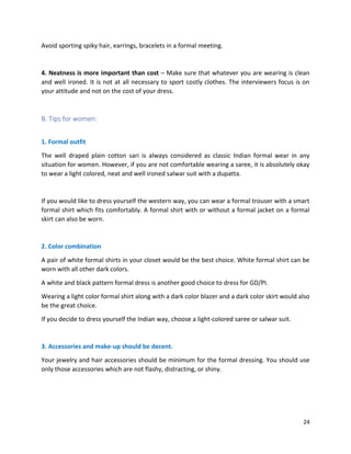 24
Avoid sporting spiky hair, earrings, bracelets in a formal meeting.
4. Neatness is more important than cost – Make sure that whatever you are wearing is clean
and well ironed. It is not at all necessary to sport costly clothes. The interviewers focus is on
your attitude and not on the cost of your dress.
B. Tips for women:
1. Formal outfit
The well draped plain cotton sari is always considered as classic Indian formal wear in any
situation for women. However, if you are not comfortable wearing a saree, it is absolutely okay
to wear a light colored, neat and well ironed salwar suit with a dupatta.
If you would like to dress yourself the western way, you can wear a formal trouser with a smart
formal shirt which fits comfortably. A formal shirt with or without a formal jacket on a formal
skirt can also be worn.
2. Color combination
A pair of white formal shirts in your closet would be the best choice. White formal shirt can be
worn with all other dark colors.
A white and black pattern formal dress is another good choice to dress for GD/PI.
Wearing a light color formal shirt along with a dark color blazer and a dark color skirt would also
be the great choice.
If you decide to dress yourself the Indian way, choose a light-colored saree or salwar suit.
3. Accessories and make-up should be decent.
Your jewelry and hair accessories should be minimum for the formal dressing. You should use
only those accessories which are not flashy, distracting, or shiny.
 