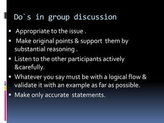 Do`s in group discussion
 Appropriate to the issue .
 Make original points & support them by
substantial reasoning .
 Listen to the other participants actively
&carefully.
 Whatever you say must be with a logical flow &
validate it with an example as far as possible.
 Make only accurate statements.
 