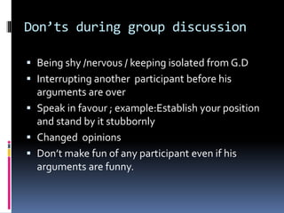 Don’ts during group discussion
 Being shy /nervous / keeping isolated from G.D
 Interrupting another participant before his
arguments are over
 Speak in favour ; example:Establish your position
and stand by it stubbornly
 Changed opinions
 Don’t make fun of any participant even if his
arguments are funny.
 