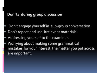 Don`ts during group discussion
 Don’t engage yourself in sub-group conversation.
 Don’t repeat and use irrelevant materials.
 Addressing yourself to the examiner.
 Worrying about making some grammatical
mistakes,for your interest the matter you put across
are important.
 