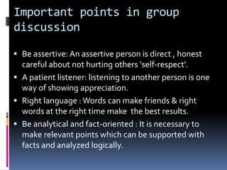 Important points in group
discussion
 Be assertive: An assertive person is direct , honest
careful about not hurting others ‘self-respect’.
 A patient listener: listening to another person is one
way of showing appreciation.
 Right language :Words can make friends & right
words at the right time make the best results.
 Be analytical and fact-oriented : It is necessary to
make relevant points which can be supported with
facts and analyzed logically.
 