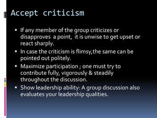 Accept criticism
 If any member of the group criticizes or
disapproves a point, it is unwise to get upset or
react sharply.
 In case the criticism is flimsy,the same can be
pointed out politely.
 Maximize participation ; one must try to
contribute fully, vigorously & steadily
throughout the discussion.
 Show leadership ability: A group discussion also
evaluates your leadership qualities.
 