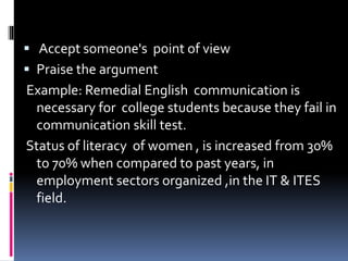  Accept someone's point of view
 Praise the argument
Example: Remedial English communication is
necessary for college students because they fail in
communication skill test.
Status of literacy of women , is increased from 30%
to 70% when compared to past years, in
employment sectors organized ,in the IT & ITES
field.
 