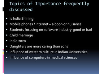 Topics of Importance frequently
discussed
 Is India Shining
 Mobile phones / Internet – a boon or nuisance
 Students focusing on software industry-good or bad
 Child marriage
 India 2020
 Daughters are more caring than sons
 Influence of western culture in Indian Universities
 Influence of computers in medical sciences
 