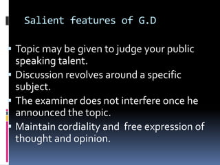 Salient features of G.D
 Topic may be given to judge your public
speaking talent.
 Discussion revolves around a specific
subject.
 The examiner does not interfere once he
announced the topic.
 Maintain cordiality and free expression of
thought and opinion.
 
