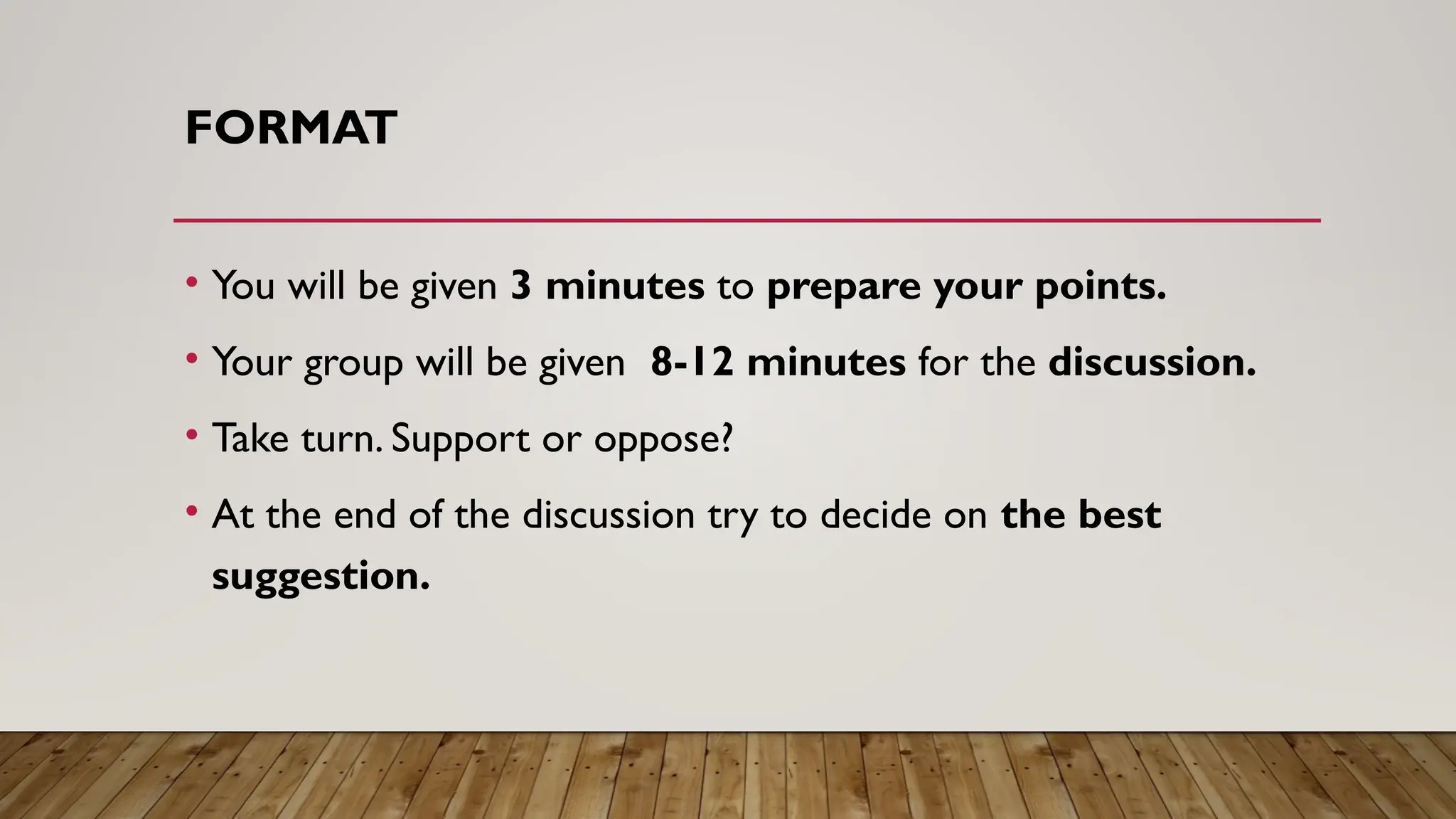 FORMAT
• You will be given 3 minutes to prepare your points.
• Your group will be given 8-12 minutes for the discussion.
• Take turn. Support or oppose?
• At the end of the discussion try to decide on the best
suggestion.
 