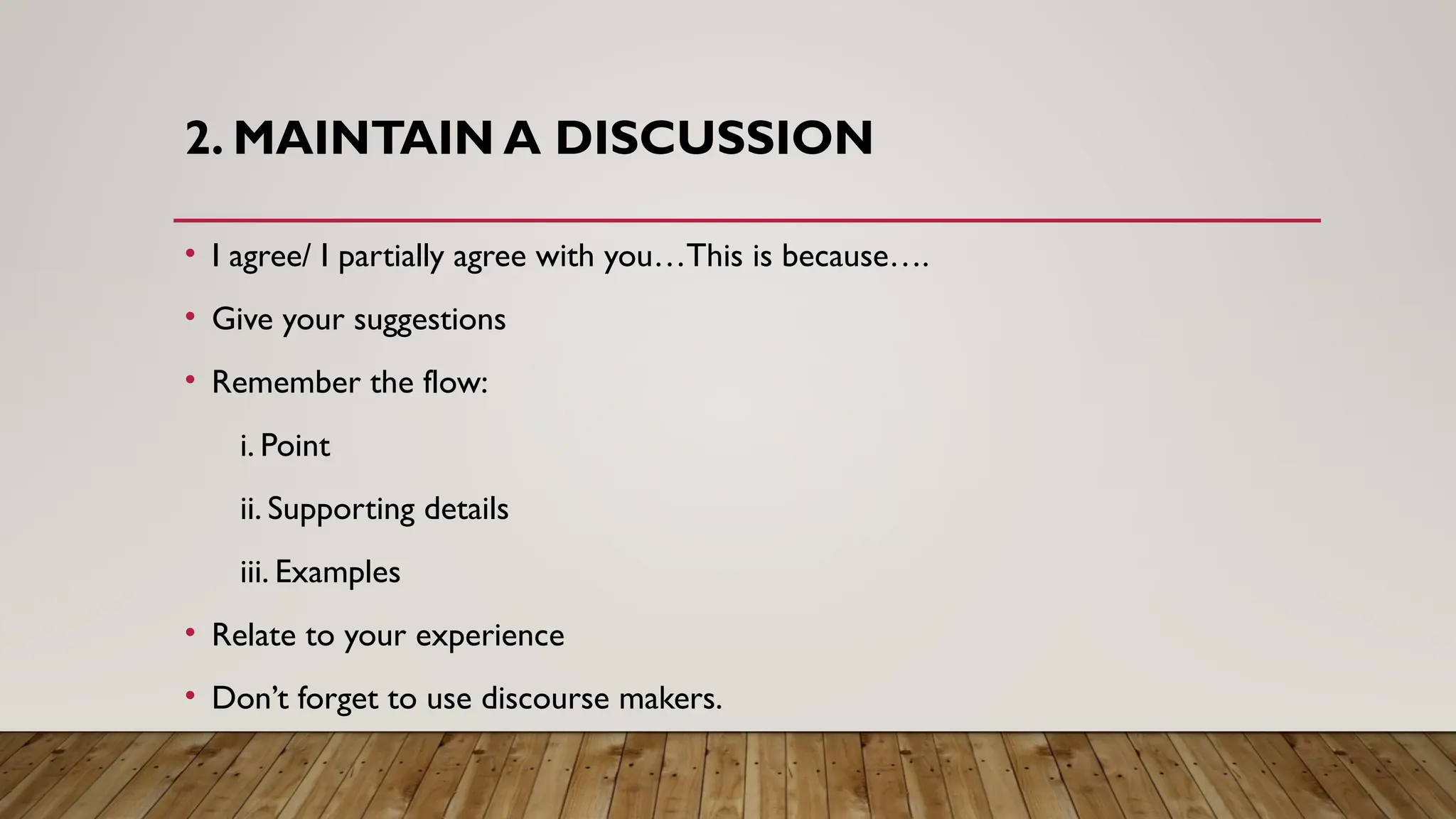 2. MAINTAIN A DISCUSSION
• I agree/ I partially agree with you…This is because….
• Give your suggestions
• Remember the flow:
i. Point
ii. Supporting details
iii. Examples
• Relate to your experience
• Don’t forget to use discourse makers.
 