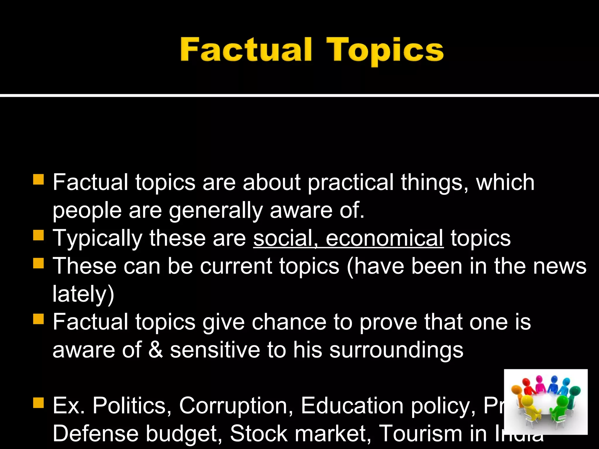  Factual topics are about practical things, which
people are generally aware of.
 Typically these are social, economical topics
 These can be current topics (have been in the news
lately)
 Factual topics give chance to prove that one is
aware of & sensitive to his surroundings
 Ex. Politics, Corruption, Education policy, Price rise
Defense budget, Stock market, Tourism in India
 