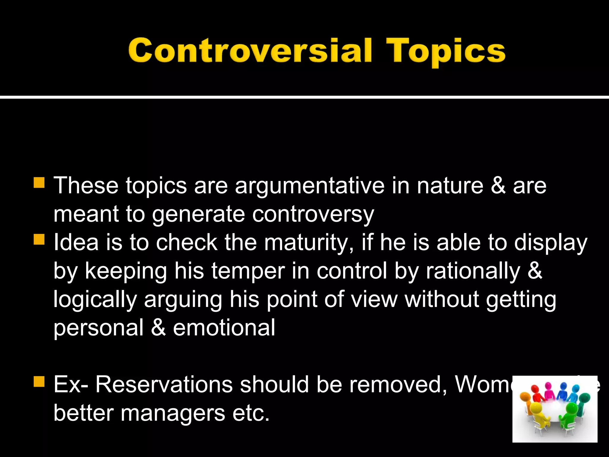  These topics are argumentative in nature & are
meant to generate controversy
 Idea is to check the maturity, if he is able to display
by keeping his temper in control by rationally &
logically arguing his point of view without getting
personal & emotional
 Ex- Reservations should be removed, Women make
better managers etc.
 