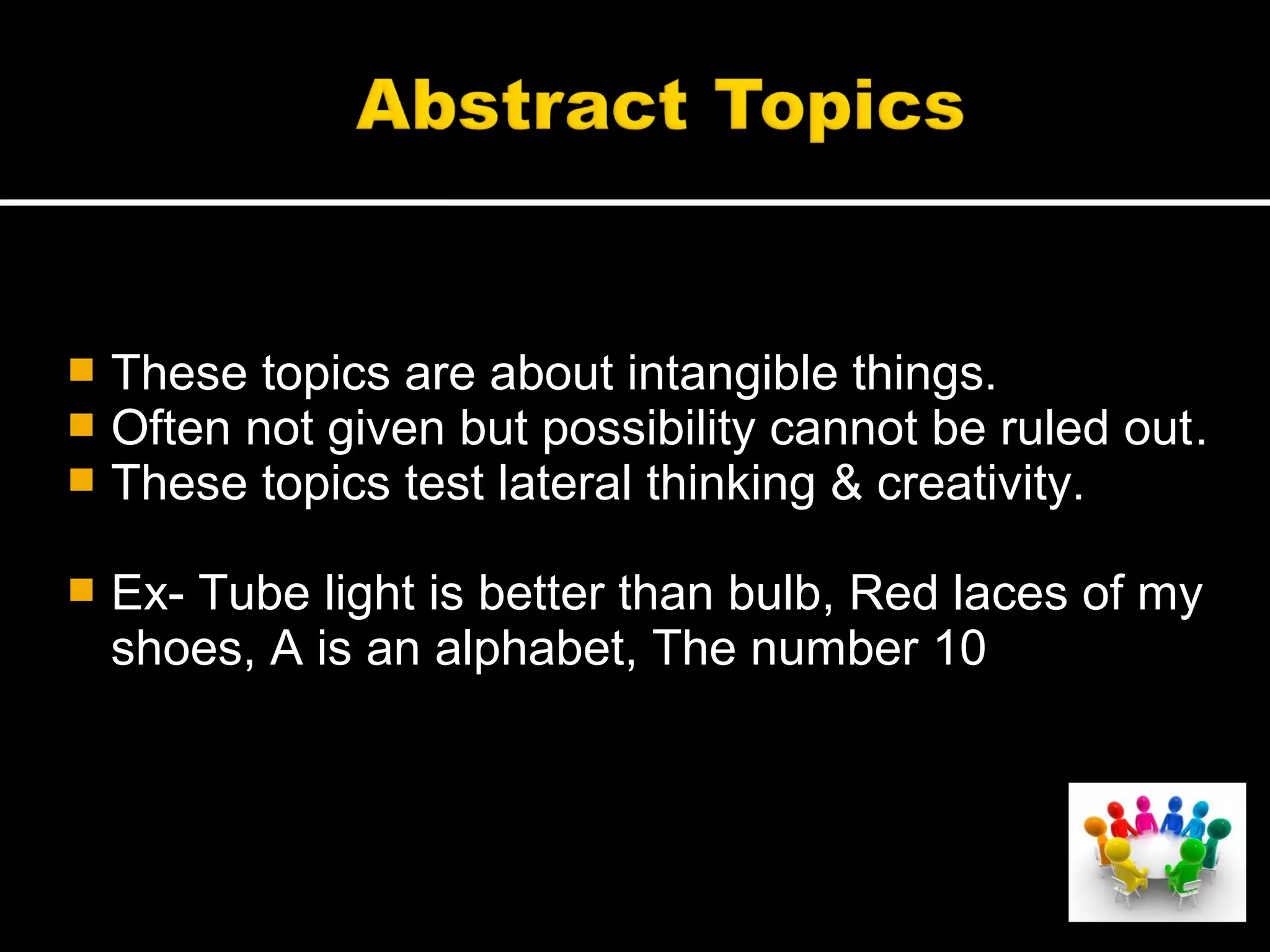  These topics are about intangible things.
 Often not given but possibility cannot be ruled out.
 These topics test lateral thinking & creativity.
 Ex- Tube light is better than bulb, Red laces of my
shoes, A is an alphabet, The number 10
 