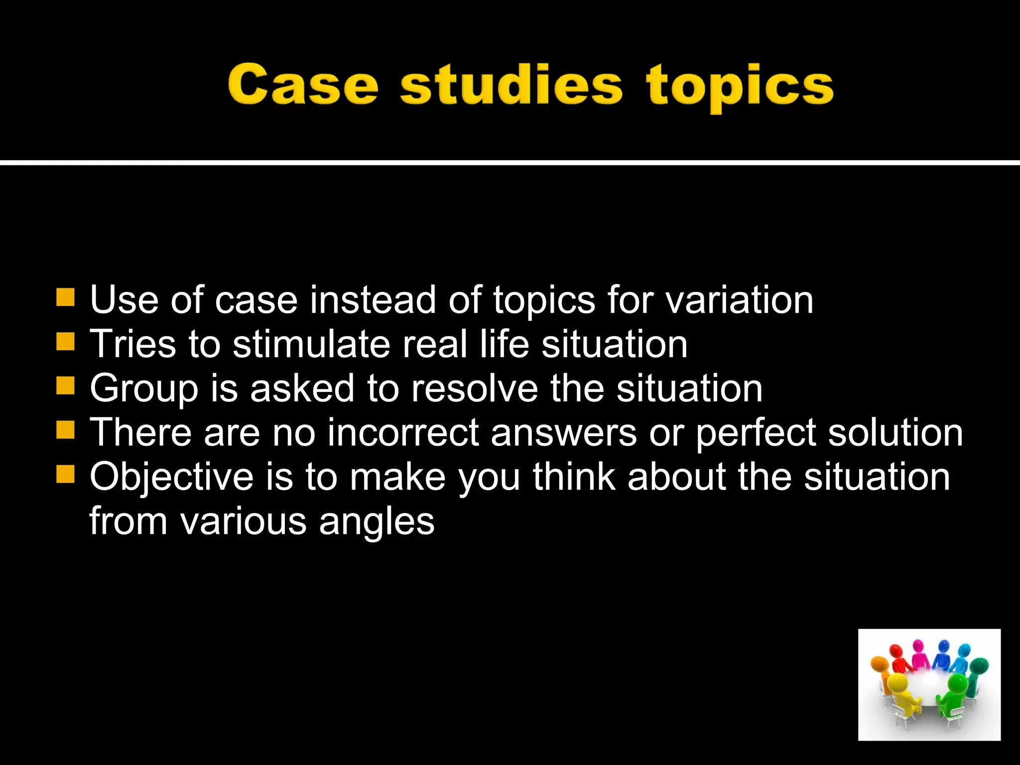  Use of case instead of topics for variation
 Tries to stimulate real life situation
 Group is asked to resolve the situation
 There are no incorrect answers or perfect solution
 Objective is to make you think about the situation
from various angles
 