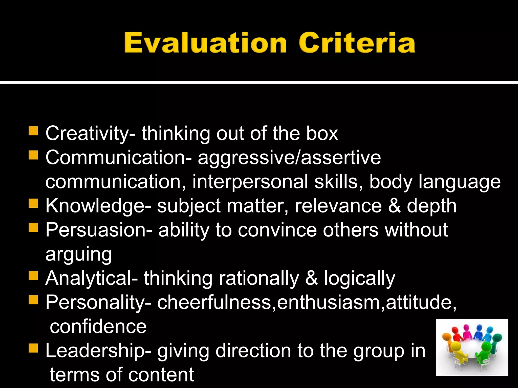  Creativity- thinking out of the box
 Communication- aggressive/assertive
communication, interpersonal skills, body language
 Knowledge- subject matter, relevance & depth
 Persuasion- ability to convince others without
arguing
 Analytical- thinking rationally & logically
 Personality- cheerfulness,enthusiasm,attitude,
confidence
 Leadership- giving direction to the group in
terms of content
 