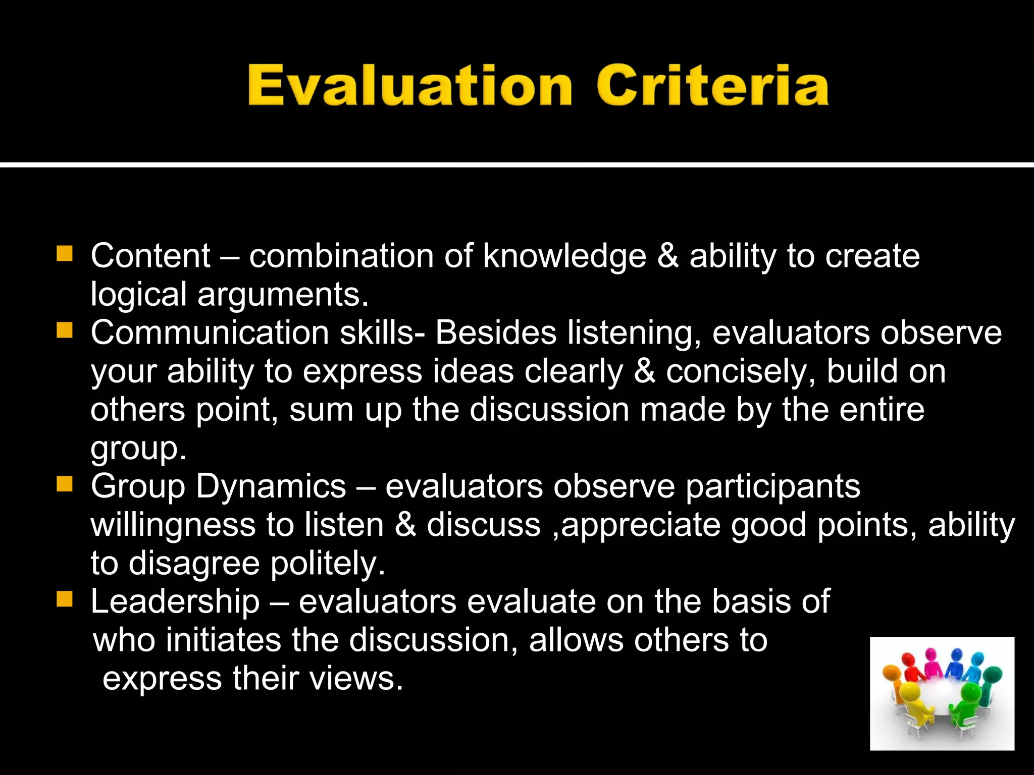  Content – combination of knowledge & ability to create
logical arguments.
 Communication skills- Besides listening, evaluators observe
your ability to express ideas clearly & concisely, build on
others point, sum up the discussion made by the entire
group.
 Group Dynamics – evaluators observe participants
willingness to listen & discuss ,appreciate good points, ability
to disagree politely.
 Leadership – evaluators evaluate on the basis of
who initiates the discussion, allows others to
express their views.
 