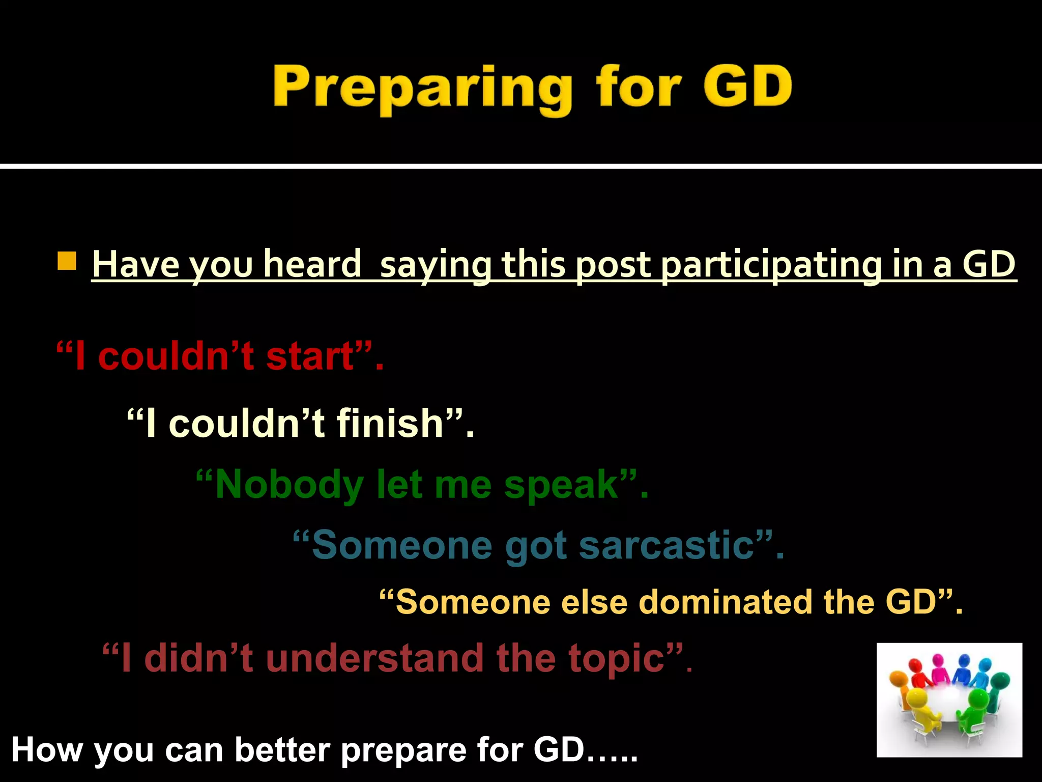  Have you heard saying this post participating in a GD
“I couldn’t start”.
“I couldn’t finish”.
“Nobody let me speak”.
“I didn’t understand the topic”.
“Someone got sarcastic”.
“Someone else dominated the GD”.
How you can better prepare for GD…..
 