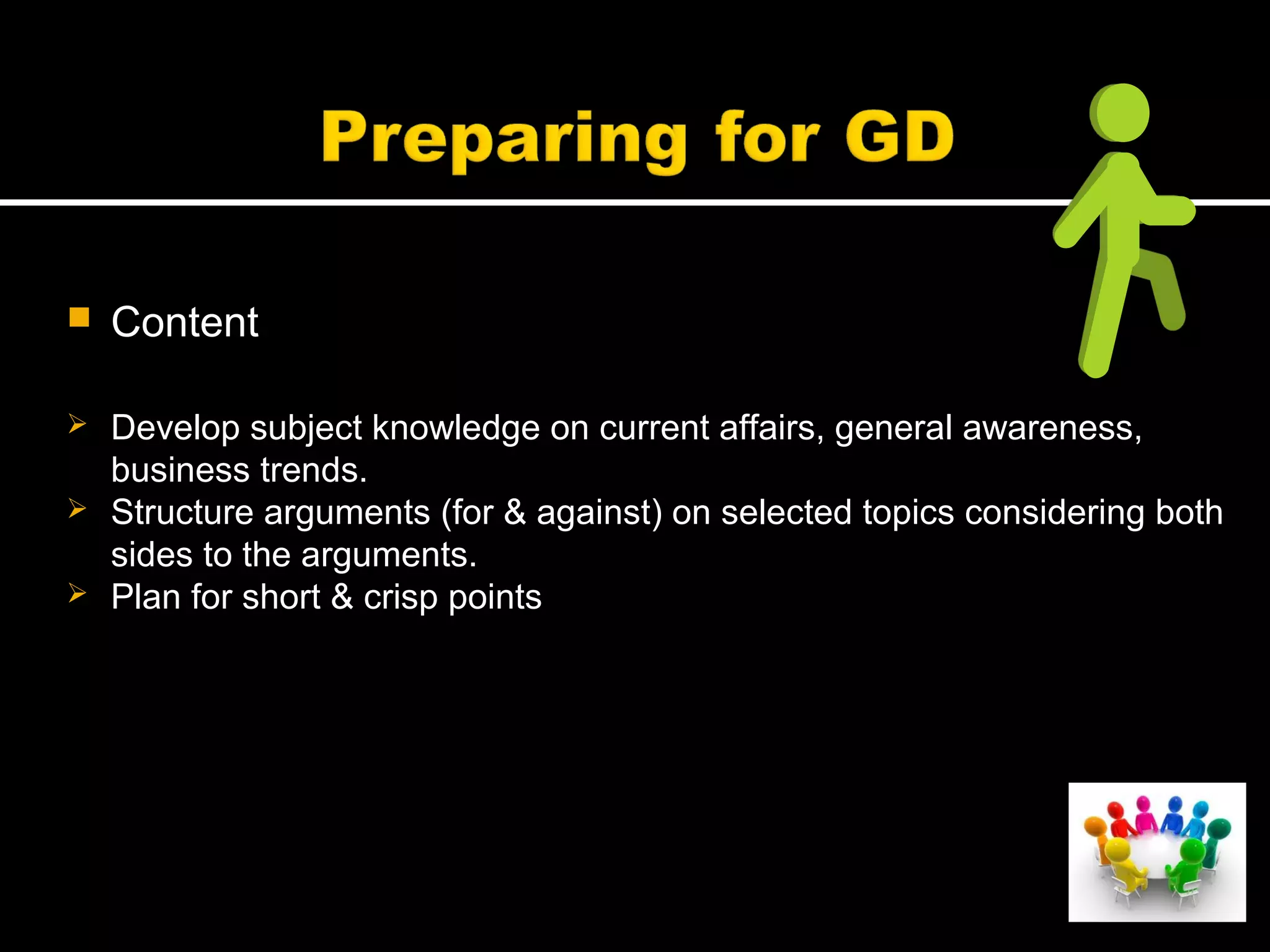  Content
 Develop subject knowledge on current affairs, general awareness,
business trends.
 Structure arguments (for & against) on selected topics considering both
sides to the arguments.
 Plan for short & crisp points
 