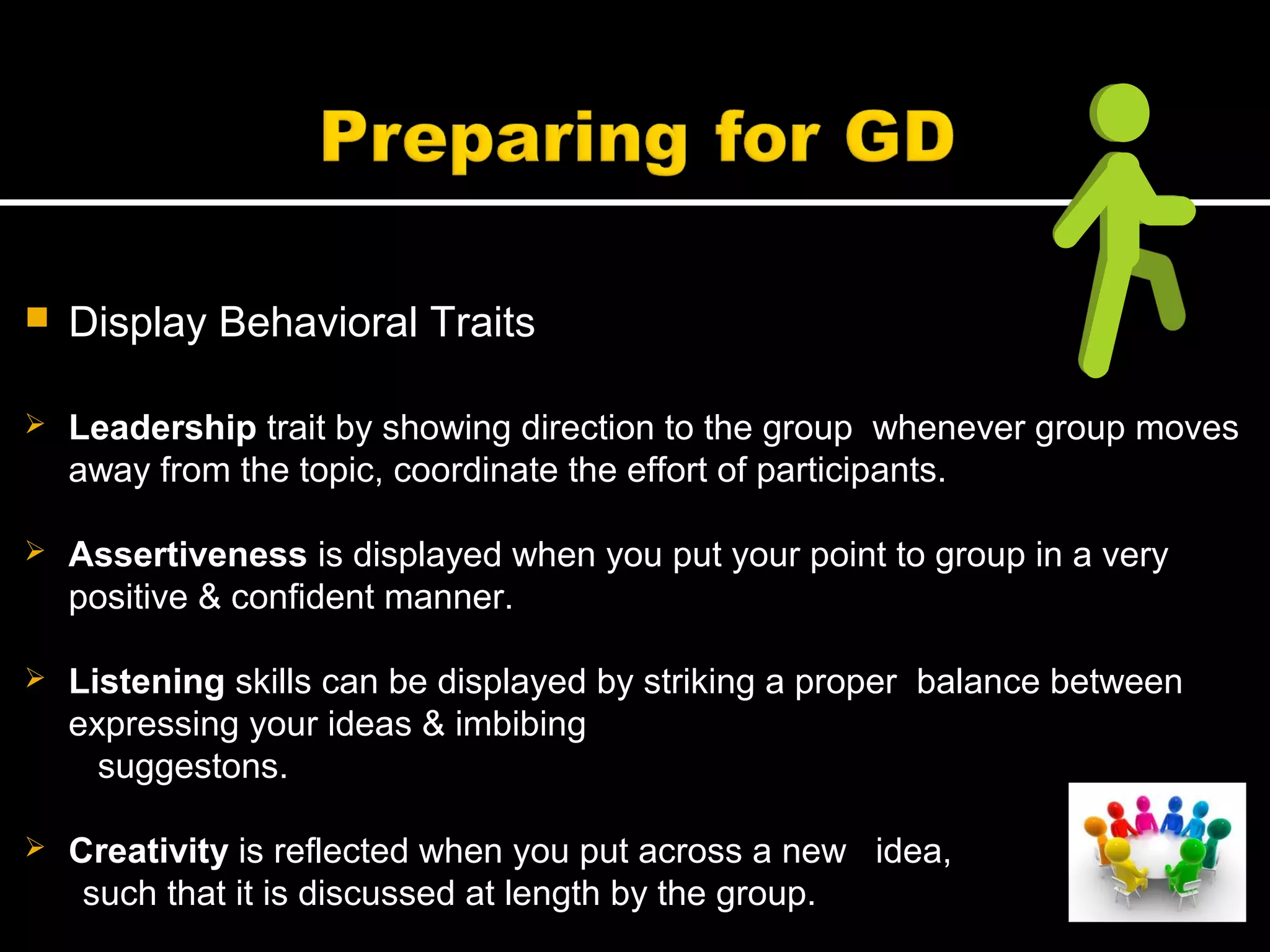  Display Behavioral Traits
 Leadership trait by showing direction to the group whenever group moves
away from the topic, coordinate the effort of participants.
 Assertiveness is displayed when you put your point to group in a very
positive & confident manner.
 Listening skills can be displayed by striking a proper balance between
expressing your ideas & imbibing
suggestons.
 Creativity is reflected when you put across a new idea,
such that it is discussed at length by the group.
 