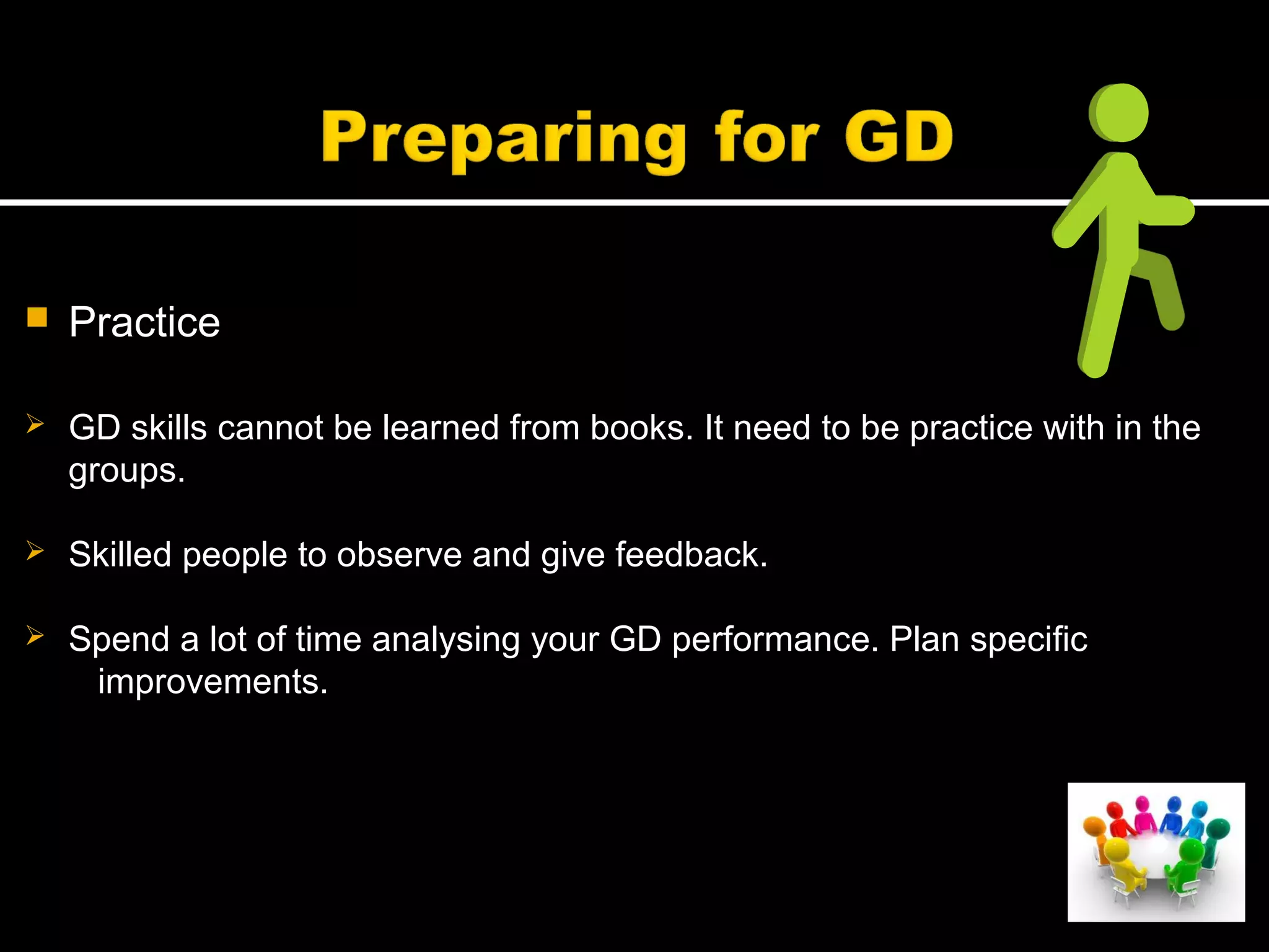  Practice
 GD skills cannot be learned from books. It need to be practice with in the
groups.
 Skilled people to observe and give feedback.
 Spend a lot of time analysing your GD performance. Plan specific
improvements.
 