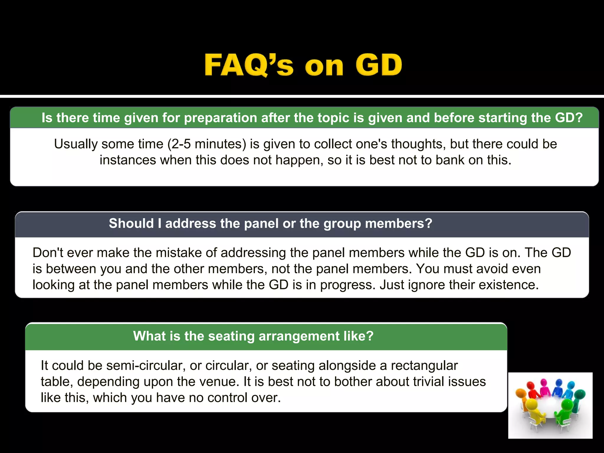 Is there time given for preparation after the topic is given and before starting the GD?
Usually some time (2-5 minutes) is given to collect one's thoughts, but there could be
instances when this does not happen, so it is best not to bank on this.
Don't ever make the mistake of addressing the panel members while the GD is on. The GD
is between you and the other members, not the panel members. You must avoid even
looking at the panel members while the GD is in progress. Just ignore their existence.
Should I address the panel or the group members?
It could be semi-circular, or circular, or seating alongside a rectangular
table, depending upon the venue. It is best not to bother about trivial issues
like this, which you have no control over.
What is the seating arrangement like?
 