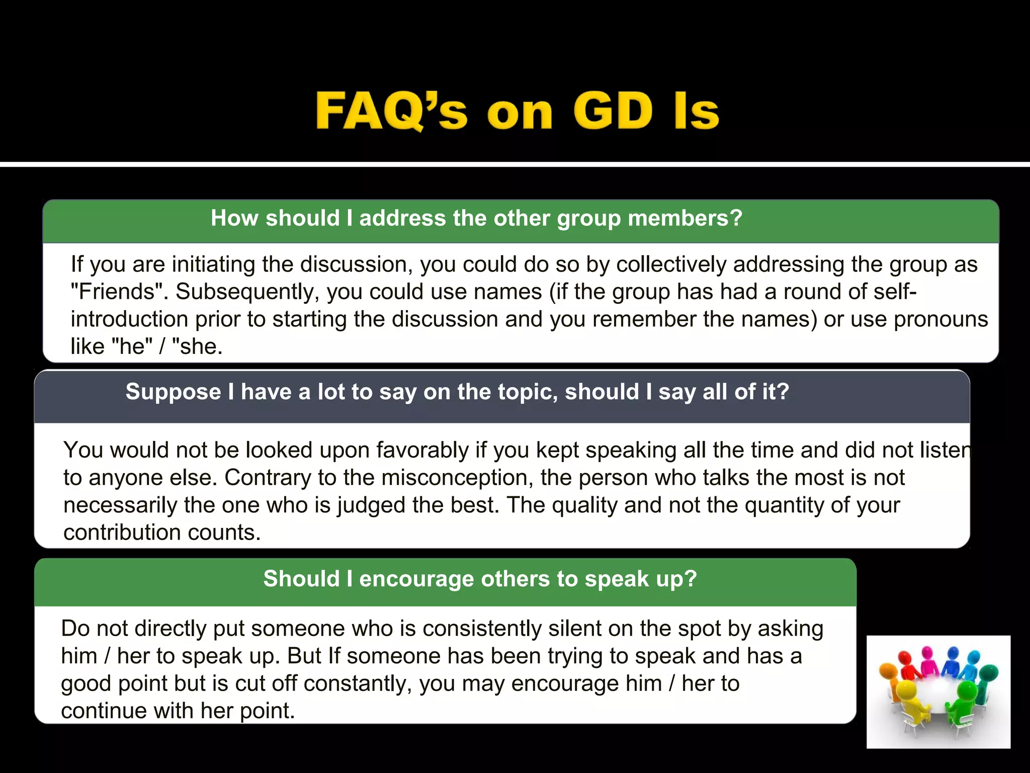 How should I address the other group members?
If you are initiating the discussion, you could do so by collectively addressing the group as
"Friends". Subsequently, you could use names (if the group has had a round of self-
introduction prior to starting the discussion and you remember the names) or use pronouns
like "he" / "she.
You would not be looked upon favorably if you kept speaking all the time and did not listen
to anyone else. Contrary to the misconception, the person who talks the most is not
necessarily the one who is judged the best. The quality and not the quantity of your
contribution counts.
Suppose I have a lot to say on the topic, should I say all of it?
Do not directly put someone who is consistently silent on the spot by asking
him / her to speak up. But If someone has been trying to speak and has a
good point but is cut off constantly, you may encourage him / her to
continue with her point.
Should I encourage others to speak up?
 
