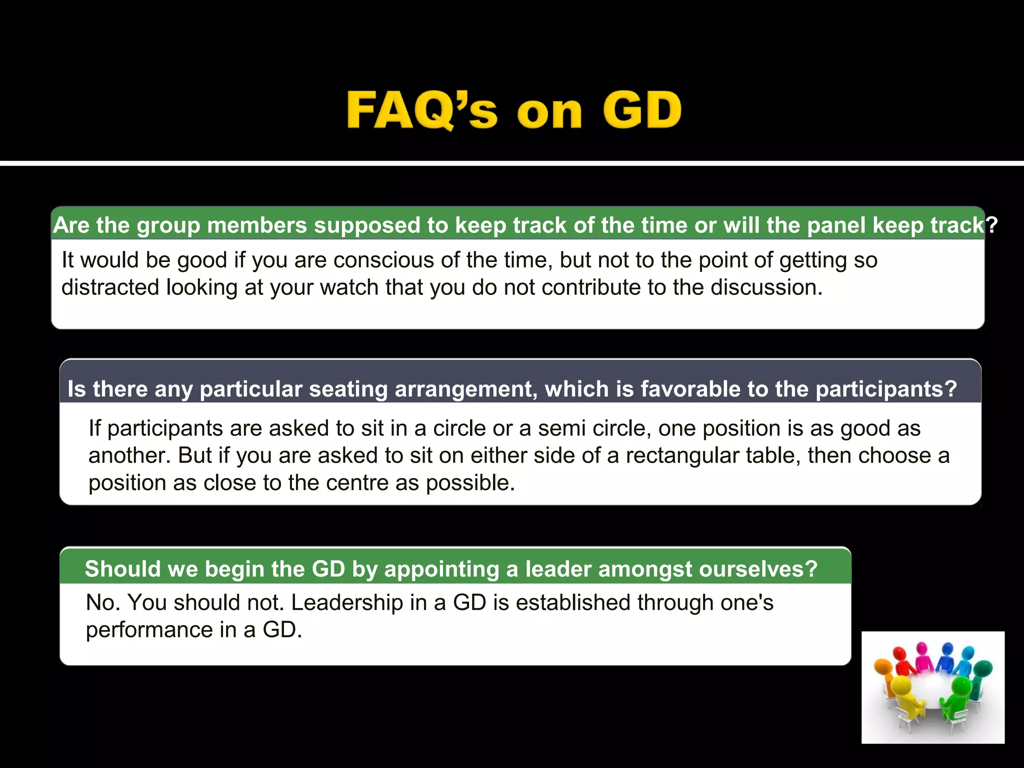 Are the group members supposed to keep track of the time or will the panel keep track?
It would be good if you are conscious of the time, but not to the point of getting so
distracted looking at your watch that you do not contribute to the discussion.
If participants are asked to sit in a circle or a semi circle, one position is as good as
another. But if you are asked to sit on either side of a rectangular table, then choose a
position as close to the centre as possible.
Is there any particular seating arrangement, which is favorable to the participants?
No. You should not. Leadership in a GD is established through one's
performance in a GD.
Should we begin the GD by appointing a leader amongst ourselves?
 