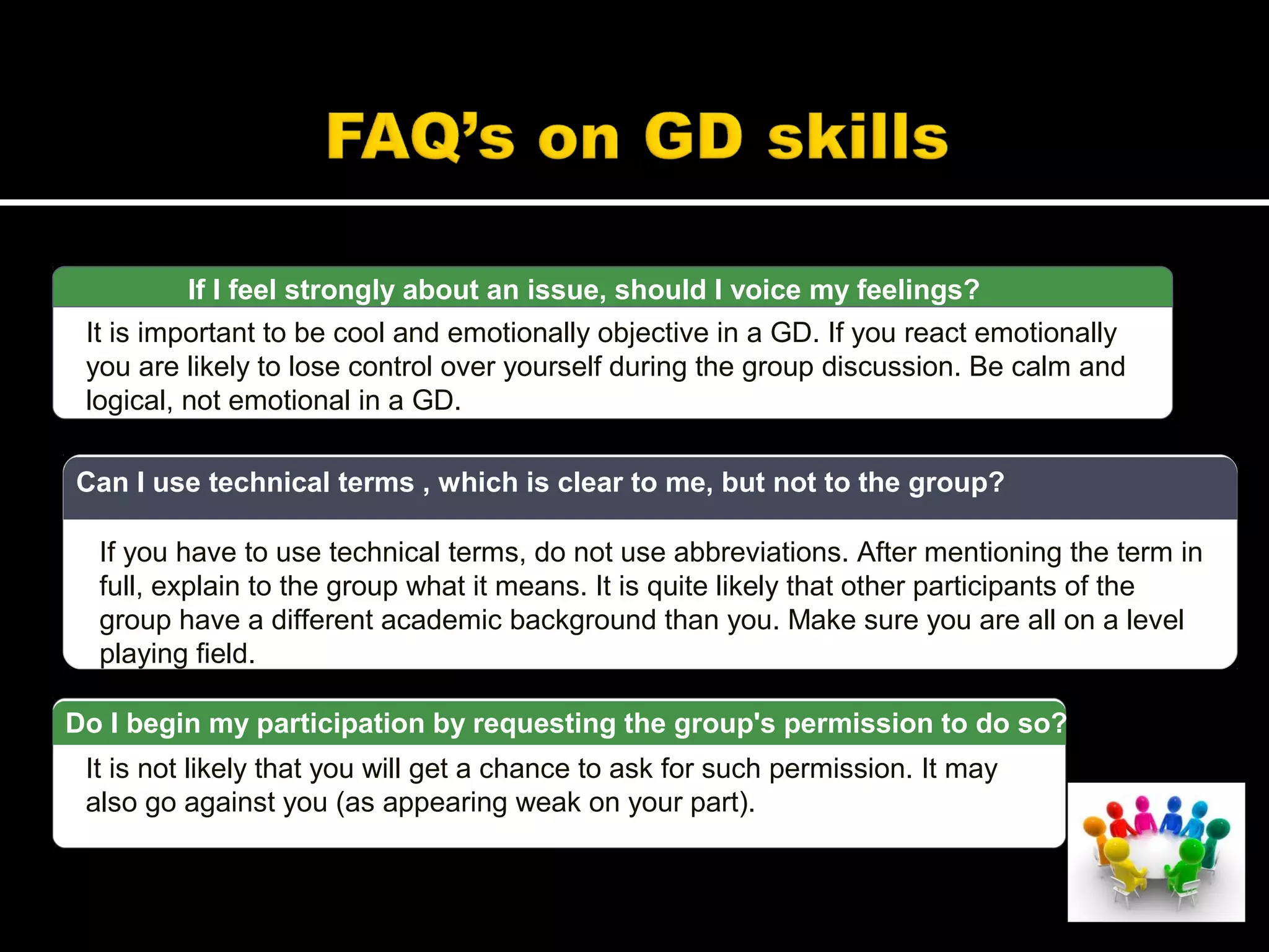 If I feel strongly about an issue, should I voice my feelings?
It is important to be cool and emotionally objective in a GD. If you react emotionally
you are likely to lose control over yourself during the group discussion. Be calm and
logical, not emotional in a GD.
If you have to use technical terms, do not use abbreviations. After mentioning the term in
full, explain to the group what it means. It is quite likely that other participants of the
group have a different academic background than you. Make sure you are all on a level
playing field.
Can I use technical terms , which is clear to me, but not to the group?
It is not likely that you will get a chance to ask for such permission. It may
also go against you (as appearing weak on your part).
Do I begin my participation by requesting the group's permission to do so?
 