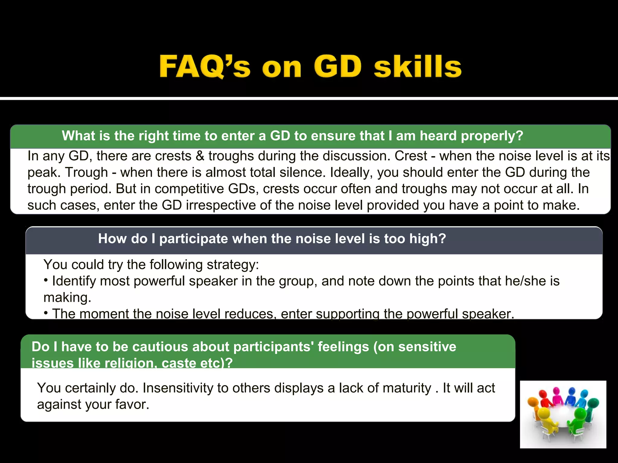 What is the right time to enter a GD to ensure that I am heard properly?
In any GD, there are crests & troughs during the discussion. Crest - when the noise level is at its
peak. Trough - when there is almost total silence. Ideally, you should enter the GD during the
trough period. But in competitive GDs, crests occur often and troughs may not occur at all. In
such cases, enter the GD irrespective of the noise level provided you have a point to make.
You could try the following strategy:
• Identify most powerful speaker in the group, and note down the points that he/she is
making.
• The moment the noise level reduces, enter supporting the powerful speaker.
How do I participate when the noise level is too high?
You certainly do. Insensitivity to others displays a lack of maturity . It will act
against your favor.
Do I have to be cautious about participants' feelings (on sensitive
issues like religion, caste etc)?
 