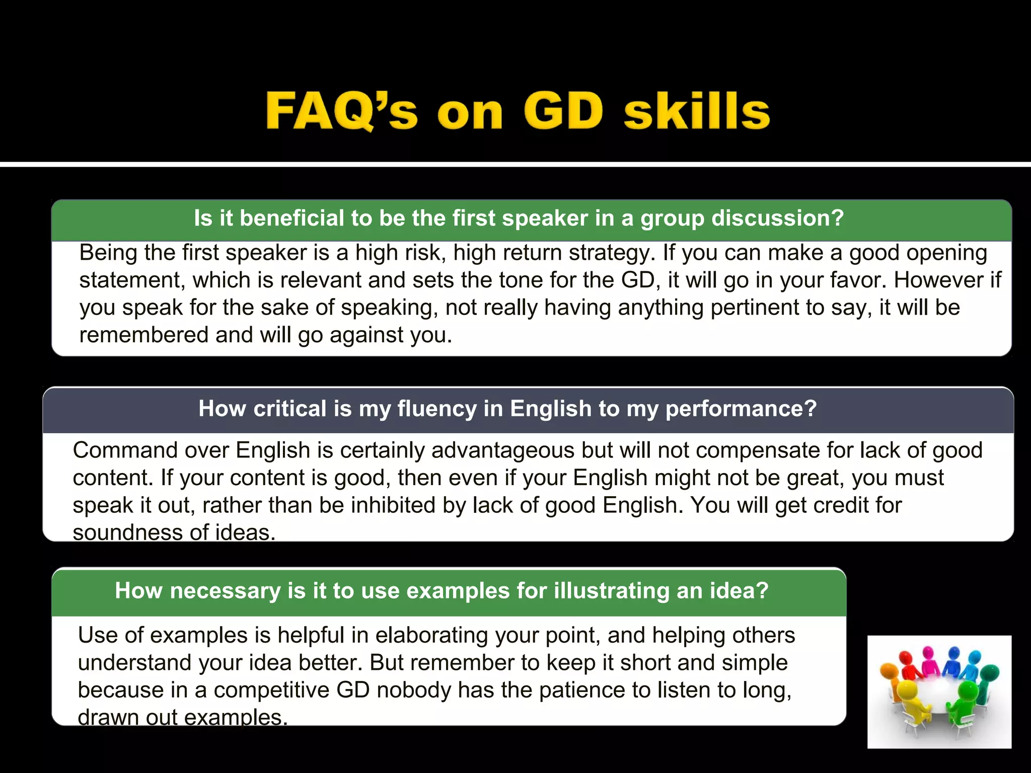 Is it beneficial to be the first speaker in a group discussion?
Being the first speaker is a high risk, high return strategy. If you can make a good opening
statement, which is relevant and sets the tone for the GD, it will go in your favor. However if
you speak for the sake of speaking, not really having anything pertinent to say, it will be
remembered and will go against you.
Use of examples is helpful in elaborating your point, and helping others
understand your idea better. But remember to keep it short and simple
because in a competitive GD nobody has the patience to listen to long,
drawn out examples.
How necessary is it to use examples for illustrating an idea?
Command over English is certainly advantageous but will not compensate for lack of good
content. If your content is good, then even if your English might not be great, you must
speak it out, rather than be inhibited by lack of good English. You will get credit for
soundness of ideas.
How critical is my fluency in English to my performance?
 