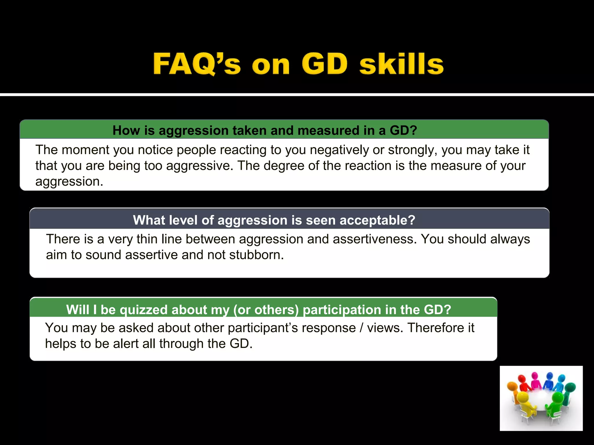 How is aggression taken and measured in a GD?
The moment you notice people reacting to you negatively or strongly, you may take it
that you are being too aggressive. The degree of the reaction is the measure of your
aggression.
There is a very thin line between aggression and assertiveness. You should always
aim to sound assertive and not stubborn.
What level of aggression is seen acceptable?
You may be asked about other participant’s response / views. Therefore it
helps to be alert all through the GD.
Will I be quizzed about my (or others) participation in the GD?
 