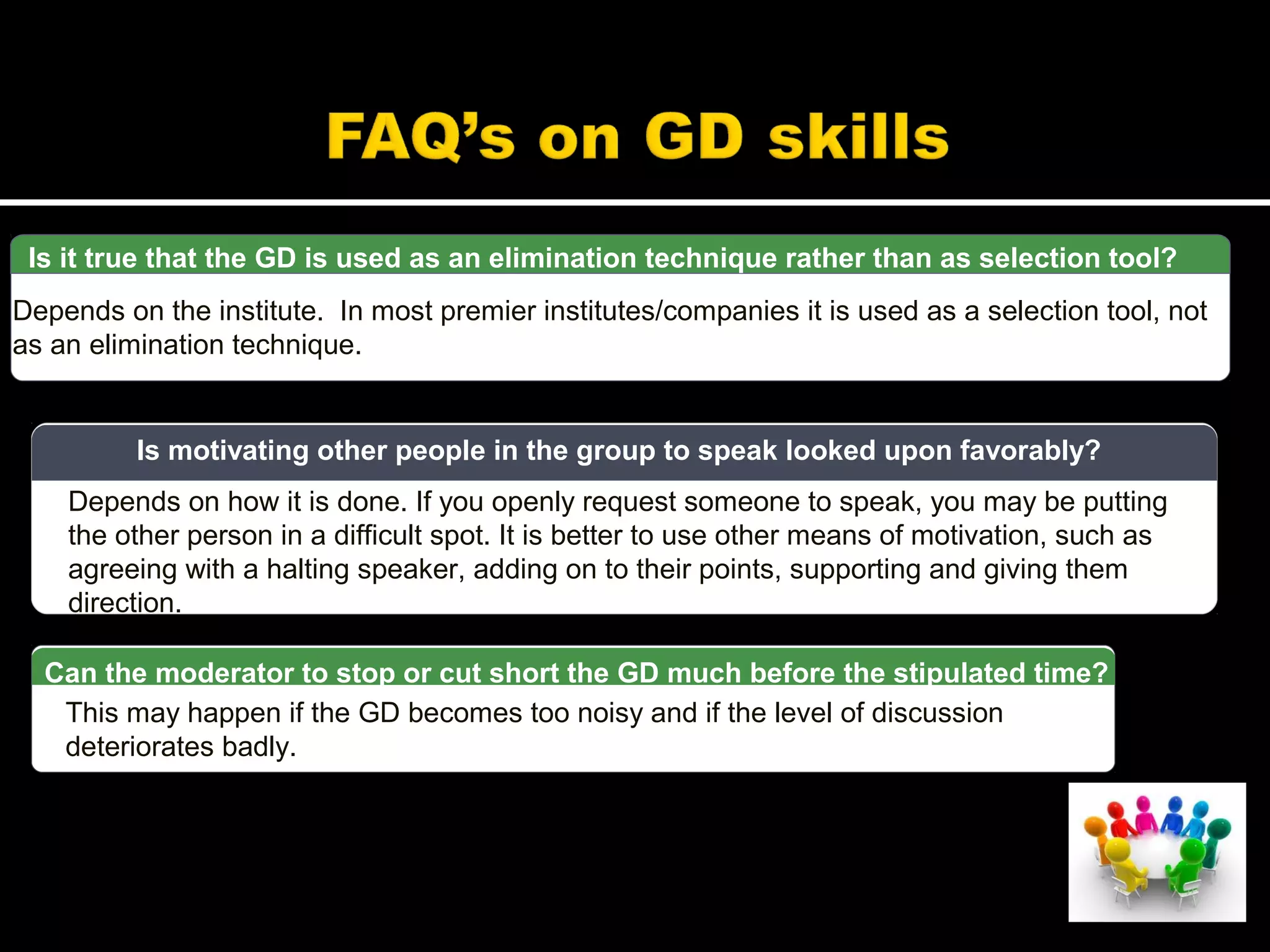 Is it true that the GD is used as an elimination technique rather than as selection tool?
Depends on the institute. In most premier institutes/companies it is used as a selection tool, not
as an elimination technique.
Depends on how it is done. If you openly request someone to speak, you may be putting
the other person in a difficult spot. It is better to use other means of motivation, such as
agreeing with a halting speaker, adding on to their points, supporting and giving them
direction.
Is motivating other people in the group to speak looked upon favorably?
This may happen if the GD becomes too noisy and if the level of discussion
deteriorates badly.
Can the moderator to stop or cut short the GD much before the stipulated time?
 