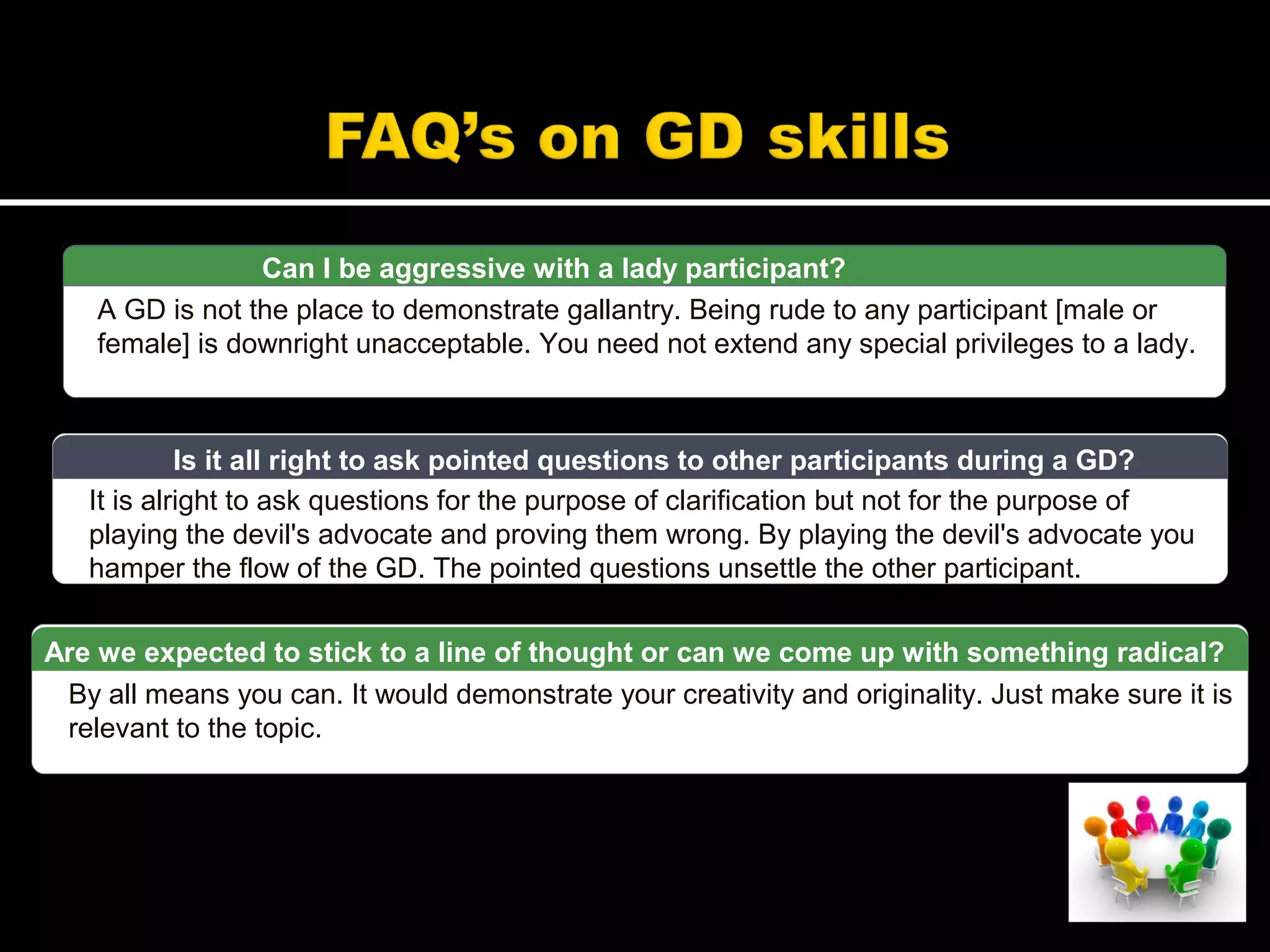 Can I be aggressive with a lady participant?
A GD is not the place to demonstrate gallantry. Being rude to any participant [male or
female] is downright unacceptable. You need not extend any special privileges to a lady.
It is alright to ask questions for the purpose of clarification but not for the purpose of
playing the devil's advocate and proving them wrong. By playing the devil's advocate you
hamper the flow of the GD. The pointed questions unsettle the other participant.
Is it all right to ask pointed questions to other participants during a GD?
By all means you can. It would demonstrate your creativity and originality. Just make sure it is
relevant to the topic.
Are we expected to stick to a line of thought or can we come up with something radical?
 