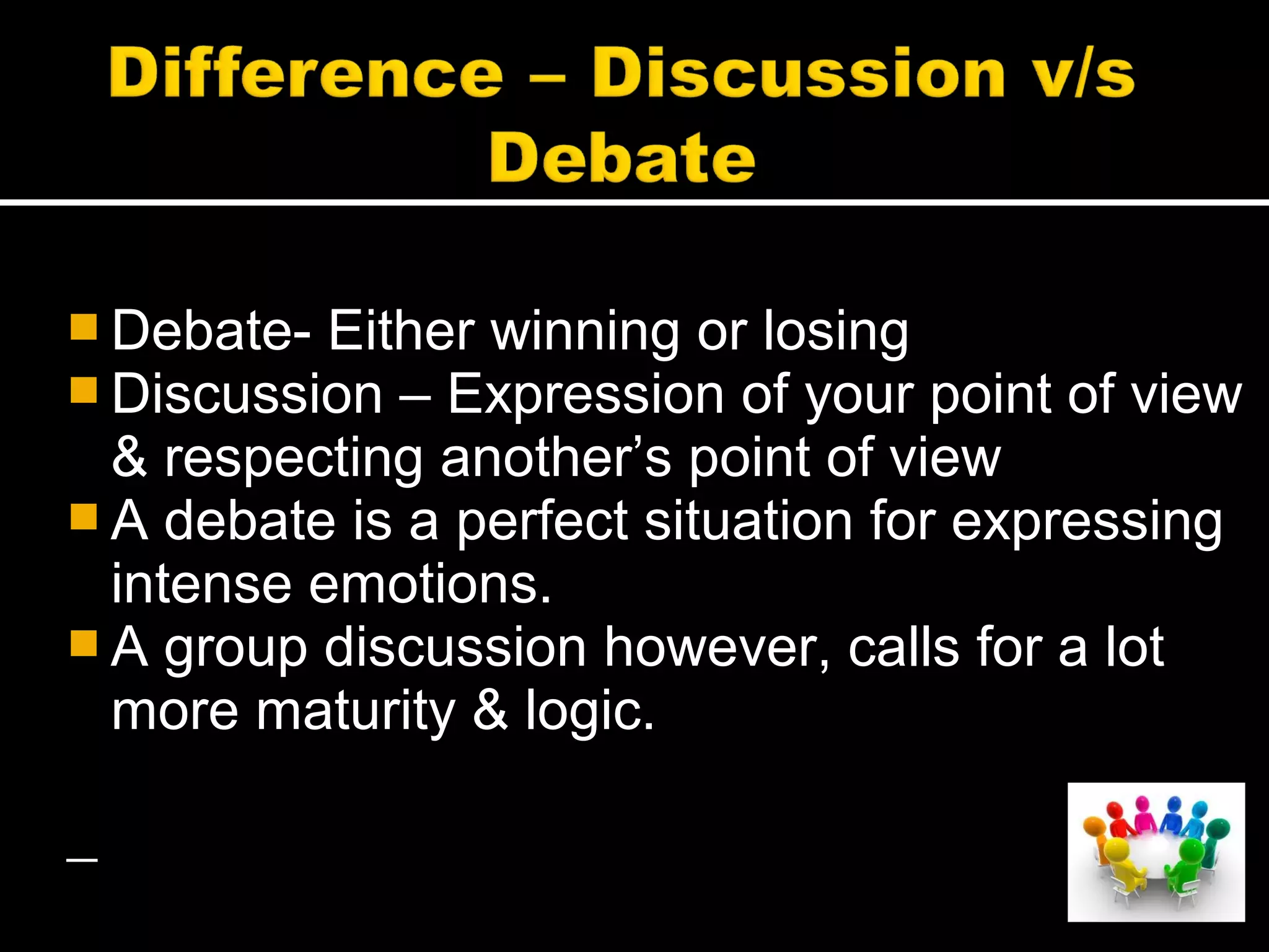  Debate- Either winning or losing
 Discussion – Expression of your point of view
& respecting another’s point of view
 A debate is a perfect situation for expressing
intense emotions.
 A group discussion however, calls for a lot
more maturity & logic.
 