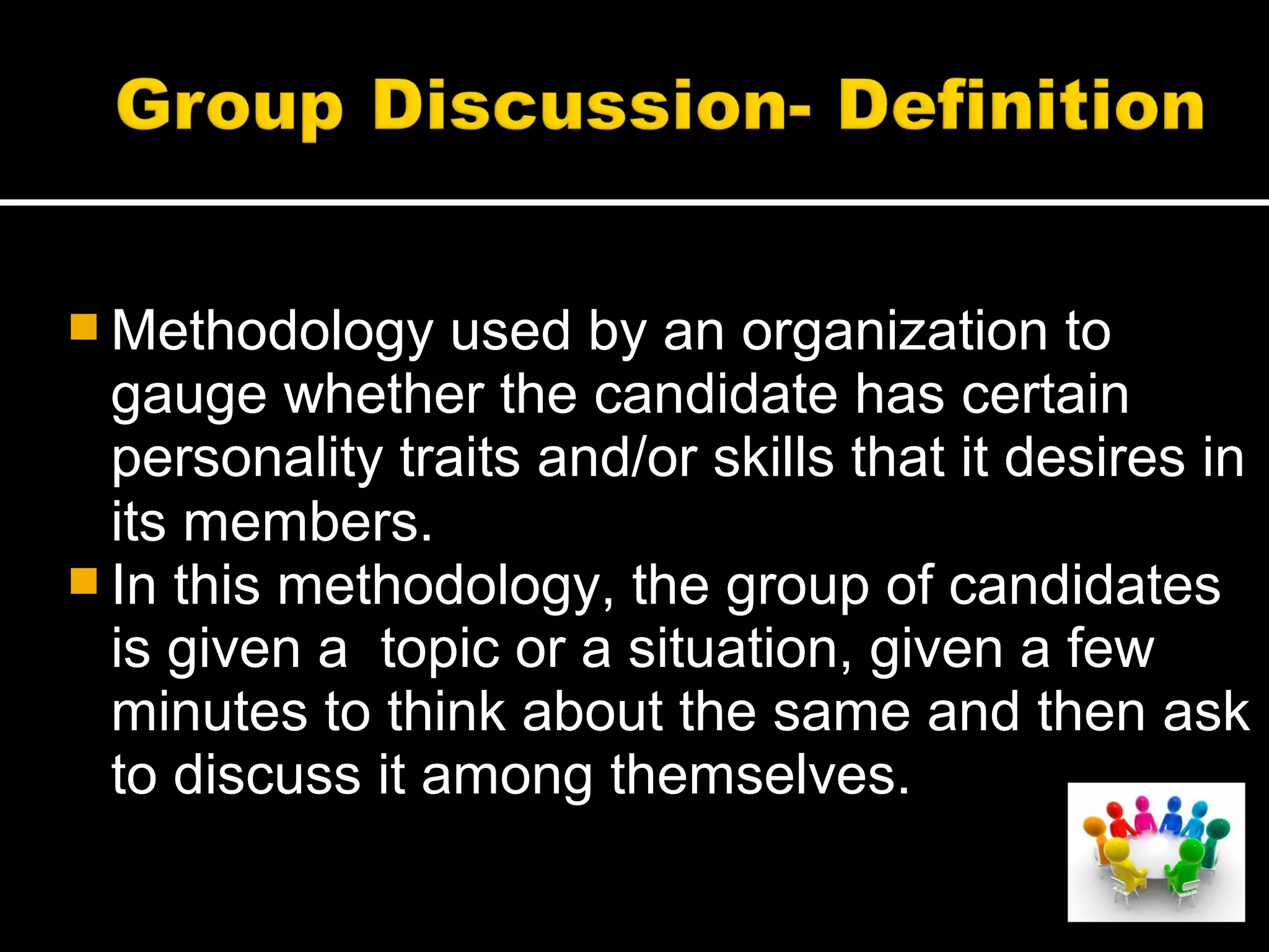  Methodology used by an organization to
gauge whether the candidate has certain
personality traits and/or skills that it desires in
its members.
 In this methodology, the group of candidates
is given a topic or a situation, given a few
minutes to think about the same and then ask
to discuss it among themselves.
 