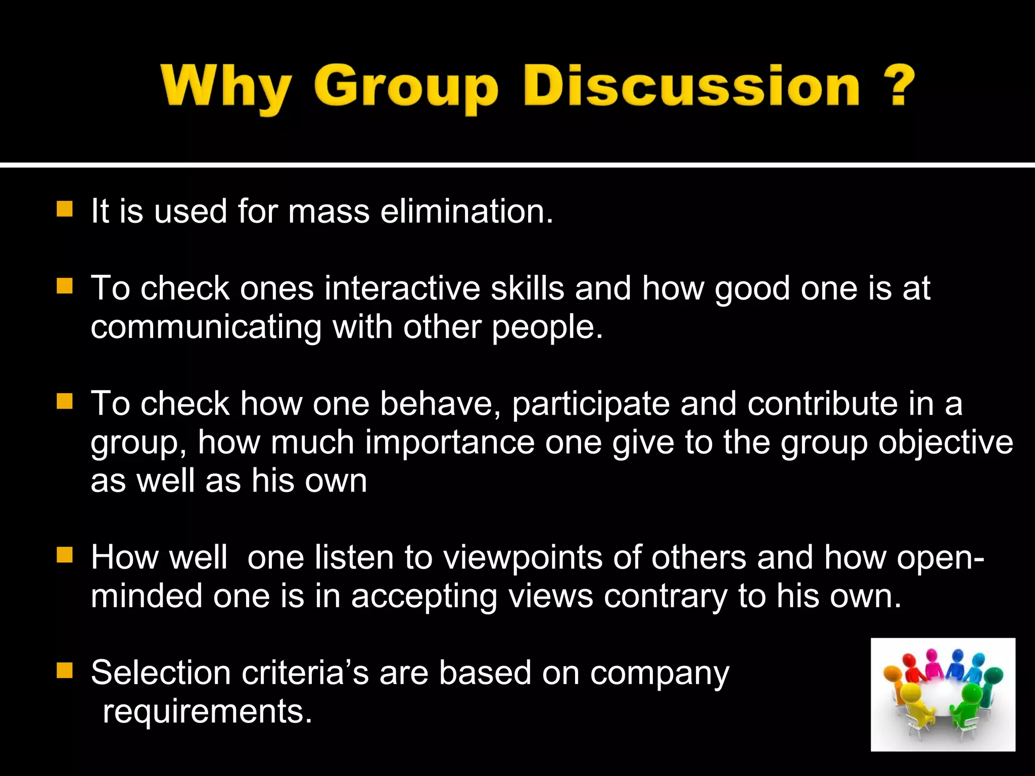  It is used for mass elimination.
 To check ones interactive skills and how good one is at
communicating with other people.
 To check how one behave, participate and contribute in a
group, how much importance one give to the group objective
as well as his own
 How well one listen to viewpoints of others and how open-
minded one is in accepting views contrary to his own.
 Selection criteria’s are based on company
requirements.
 