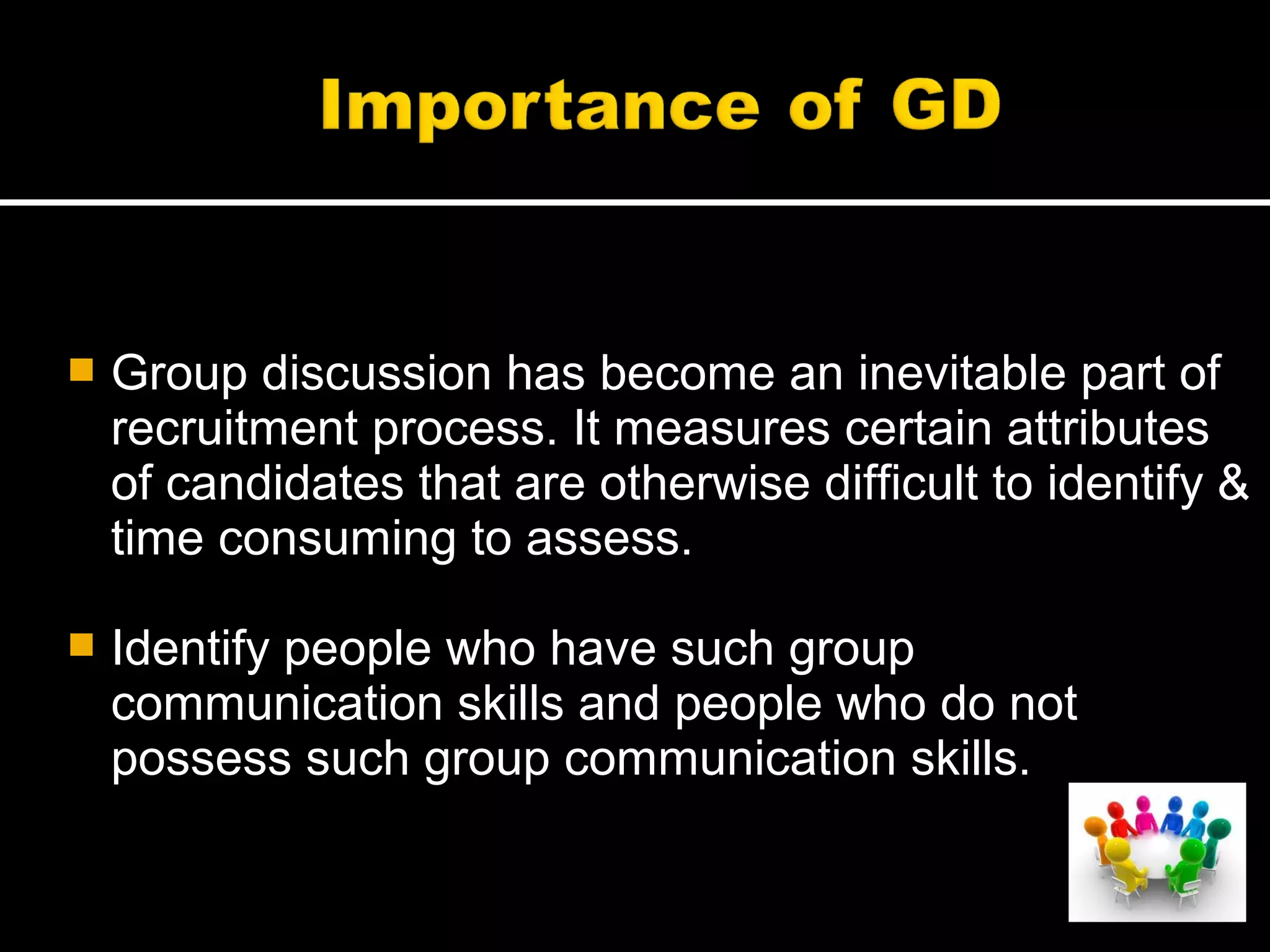  Group discussion has become an inevitable part of
recruitment process. It measures certain attributes
of candidates that are otherwise difficult to identify &
time consuming to assess.
 Identify people who have such group
communication skills and people who do not
possess such group communication skills.
 