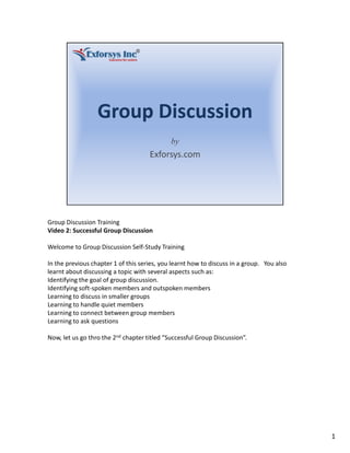 Group Discussion Training
Video 2: Successful Group Discussion
Welcome to Group Discussion Self-Study Training
In the previous chapter 1 of this series, you learnt how to discuss in a group. You also
learnt about discussing a topic with several aspects such as:
Identifying the goal of group discussion.
Identifying soft-spoken members and outspoken members
Learning to discuss in smaller groups
Learning to handle quiet members
Learning to connect between group members
Learning to ask questions
Now, let us go thro the 2nd chapter titled “Successful Group Discussion”.
1
 