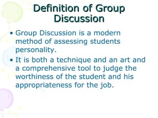 Definition of GroupDefinition of Group
DiscussionDiscussion
• Group Discussion is a modern
method of assessing students
personality.
• It is both a technique and an art and
a comprehensive tool to judge the
worthiness of the student and his
appropriateness for the job.
 