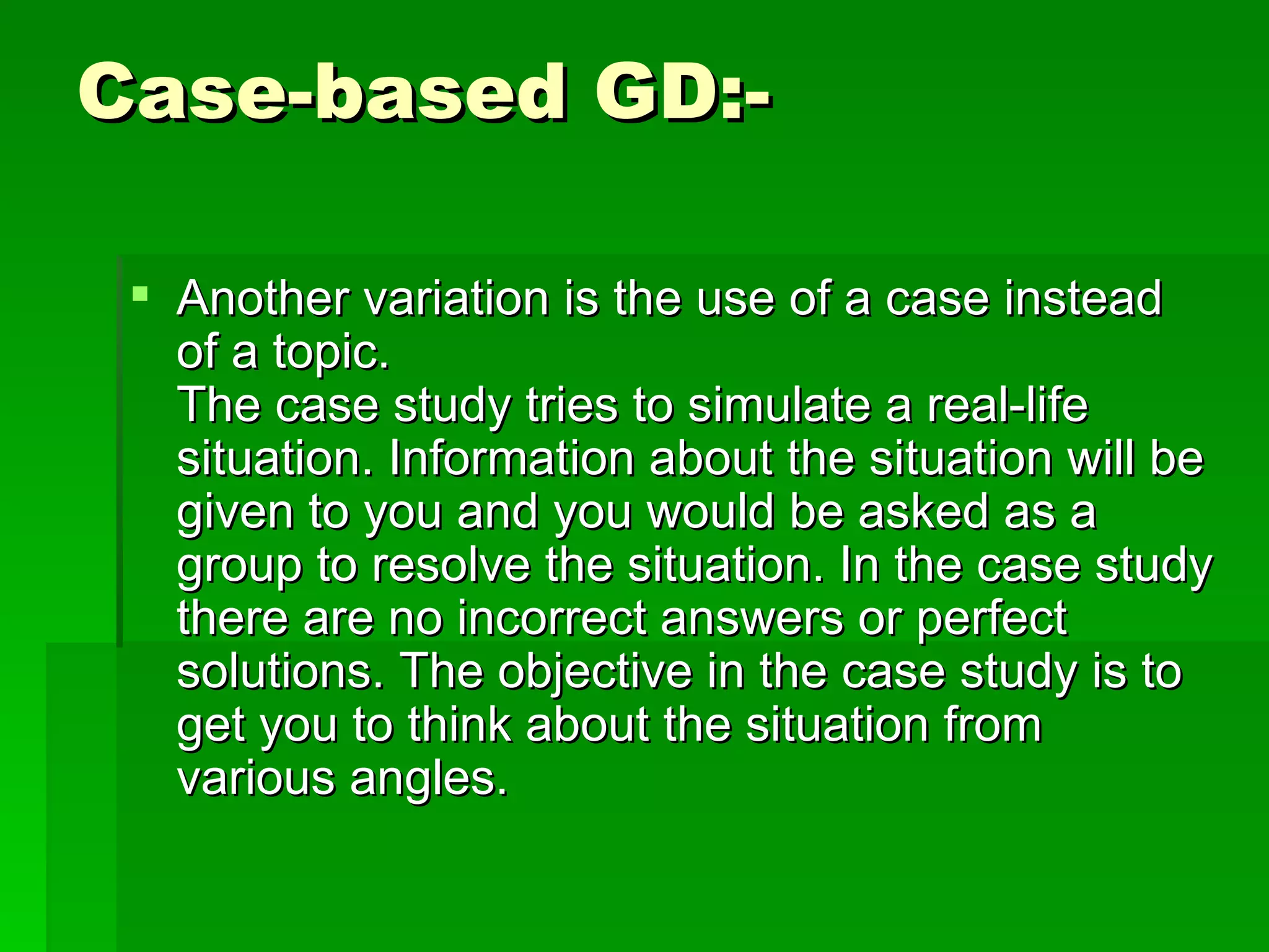 Case-based GD:- Another variation is the use of a case instead of a topic. The case study tries to simulate a real-life situation. Information about the situation will be given to you and you would be asked as a group to resolve the situation. In the case study there are no incorrect answers or perfect solutions. The objective in the case study is to get you to think about the situation from various angles.  
