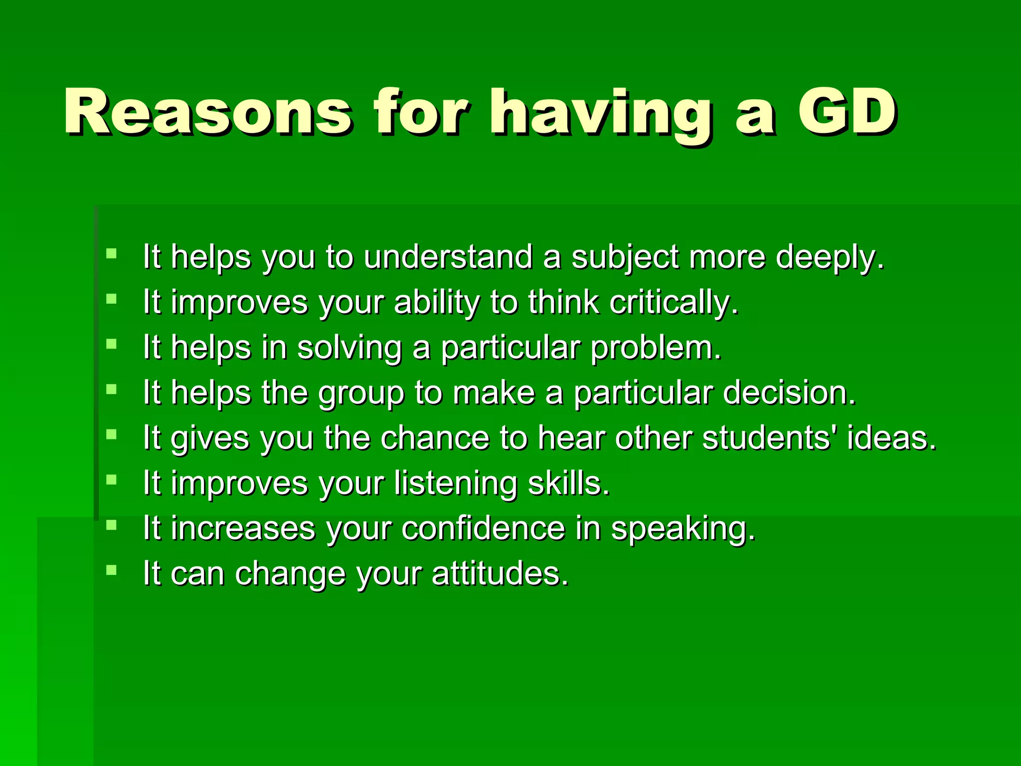 Reasons for having a GD  It helps you to understand a subject more deeply.  It improves your ability to think critically.  It helps in solving a particular problem.  It helps the group to make a particular decision.  It gives you the chance to hear other students' ideas.  It improves your listening skills.  It increases your confidence in speaking.  It can change your attitudes.   