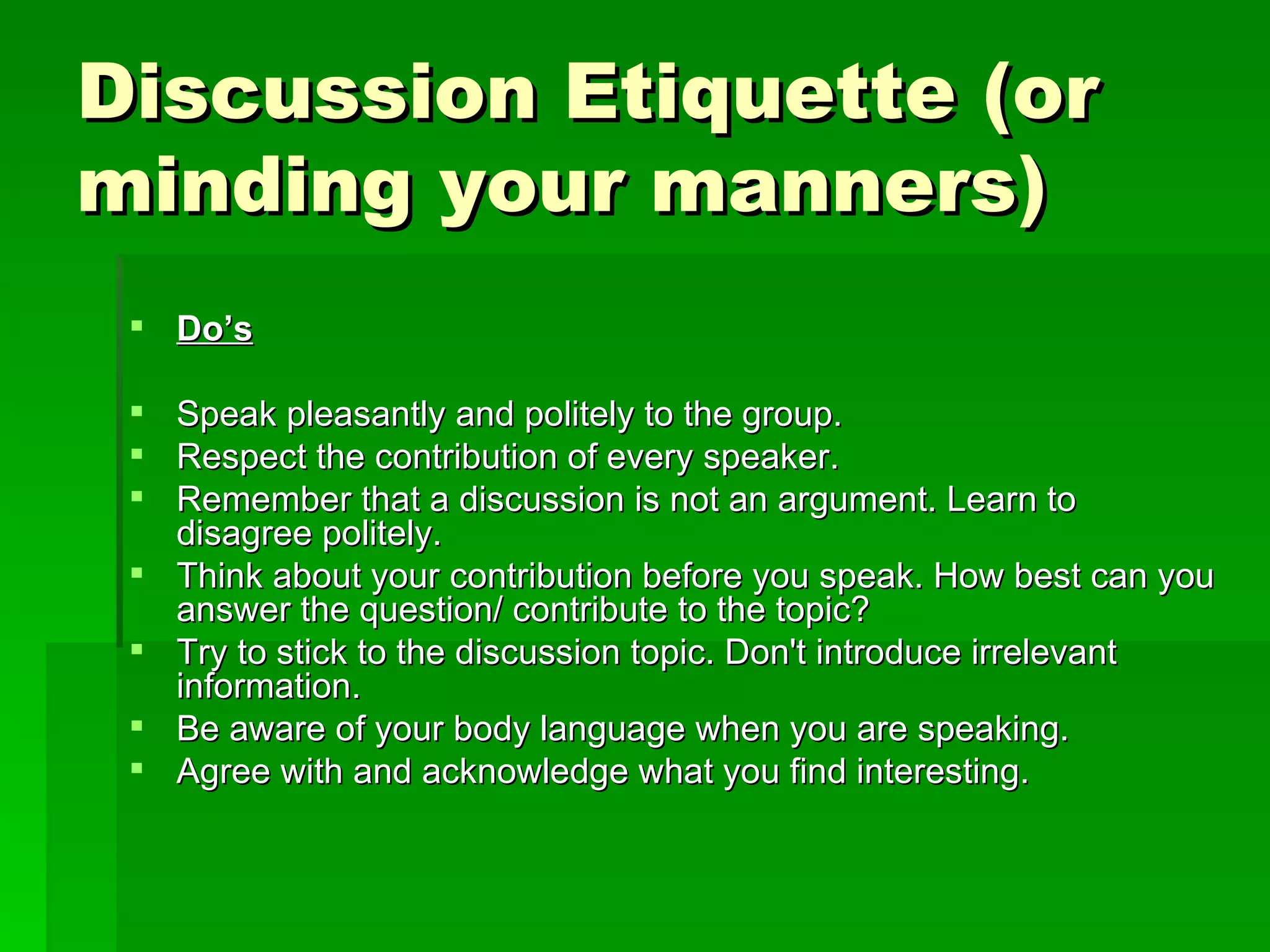 Discussion Etiquette (or minding your manners) Do’s Speak pleasantly and politely to the group.  Respect the contribution of every speaker.  Remember that a discussion is not an argument. Learn to disagree politely.  Think about your contribution before you speak. How best can you answer the question/ contribute to the topic?  Try to stick to the discussion topic. Don't introduce irrelevant information.  Be aware of your body language when you are speaking.  Agree with and acknowledge what you find interesting.  