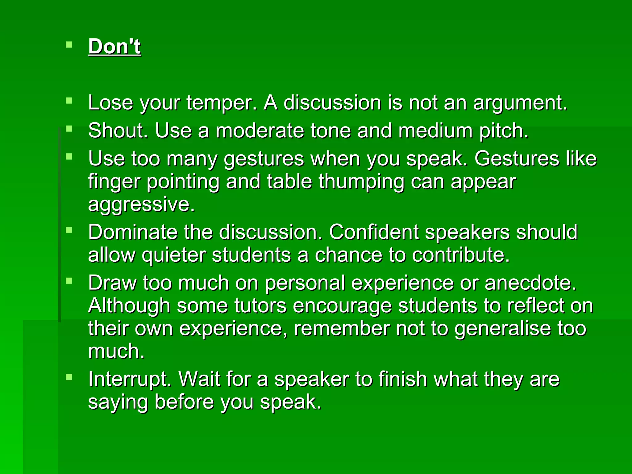 Don't Lose your temper. A discussion is not an argument.  Shout. Use a moderate tone and medium pitch.  Use too many gestures when you speak. Gestures like finger pointing and table thumping can appear aggressive.  Dominate the discussion. Confident speakers should allow quieter students a chance to contribute.  Draw too much on personal experience or anecdote. Although some tutors encourage students to reflect on their own experience, remember not to generalise too much.  Interrupt. Wait for a speaker to finish what they are saying before you speak.   