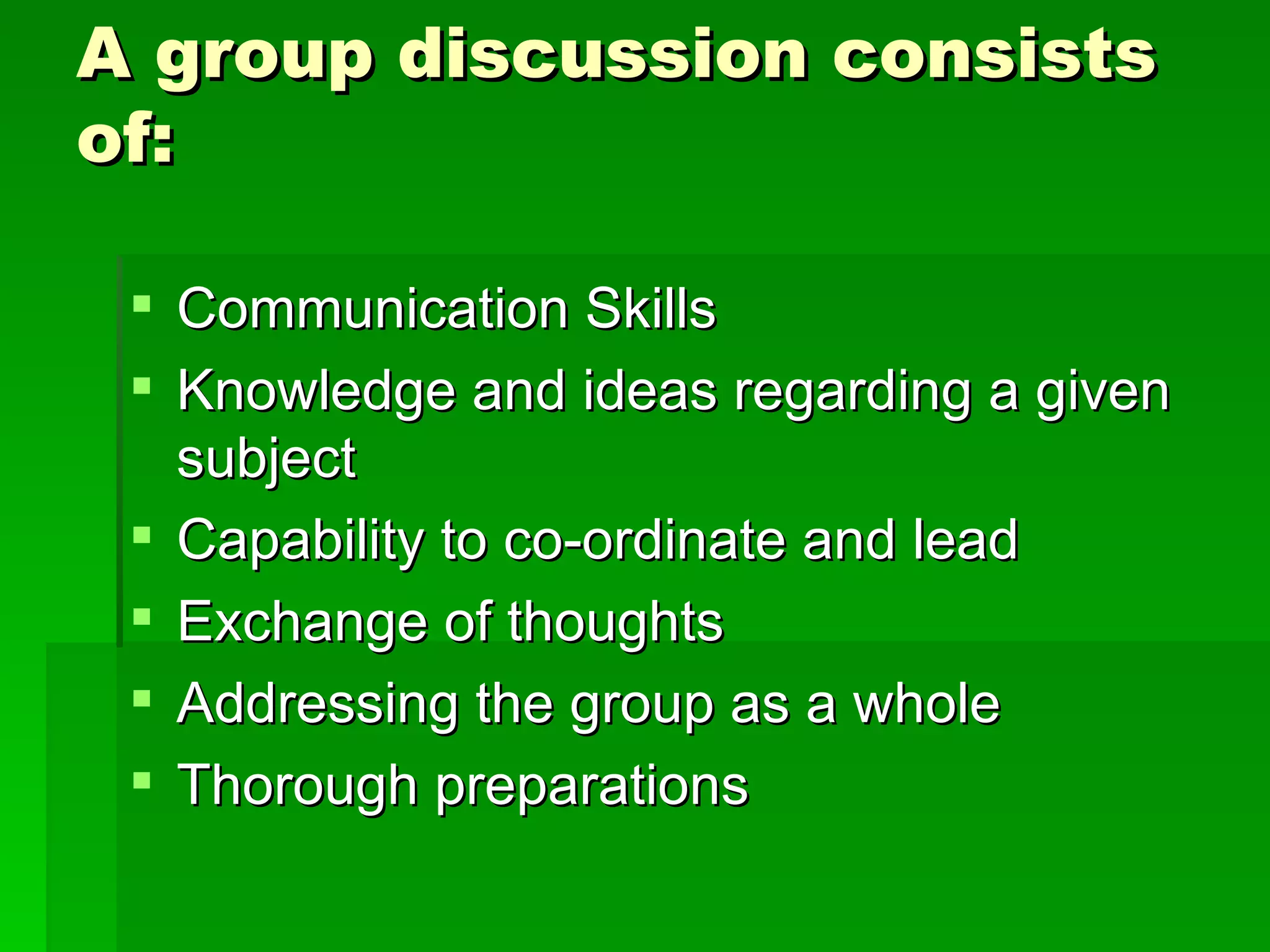 A group discussion consists of: Communication Skills  Knowledge and ideas regarding a given subject  Capability to co-ordinate and lead  Exchange of thoughts  Addressing the group as a whole  Thorough preparations  