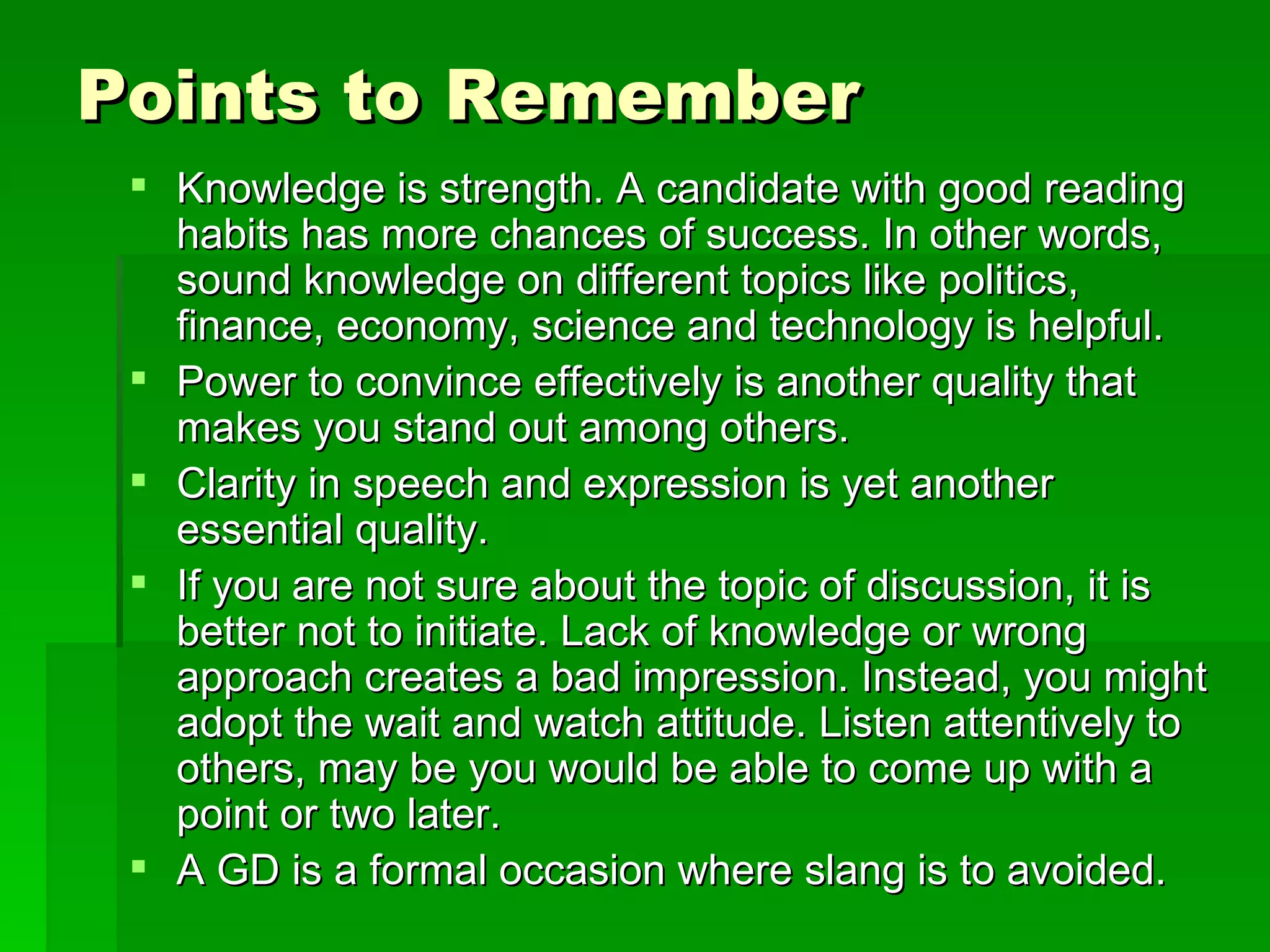 Points to Remember Knowledge is strength. A candidate with good reading habits has more chances of success. In other words, sound knowledge on different topics like politics, finance, economy, science and technology is helpful.  Power to convince effectively is another quality that makes you stand out among others.  Clarity in speech and expression is yet another essential quality.  If you are not sure about the topic of discussion, it is better not to initiate. Lack of knowledge or wrong approach creates a bad impression. Instead, you might adopt the wait and watch attitude. Listen attentively to others, may be you would be able to come up with a point or two later.  A GD is a formal occasion where slang is to avoided.  
