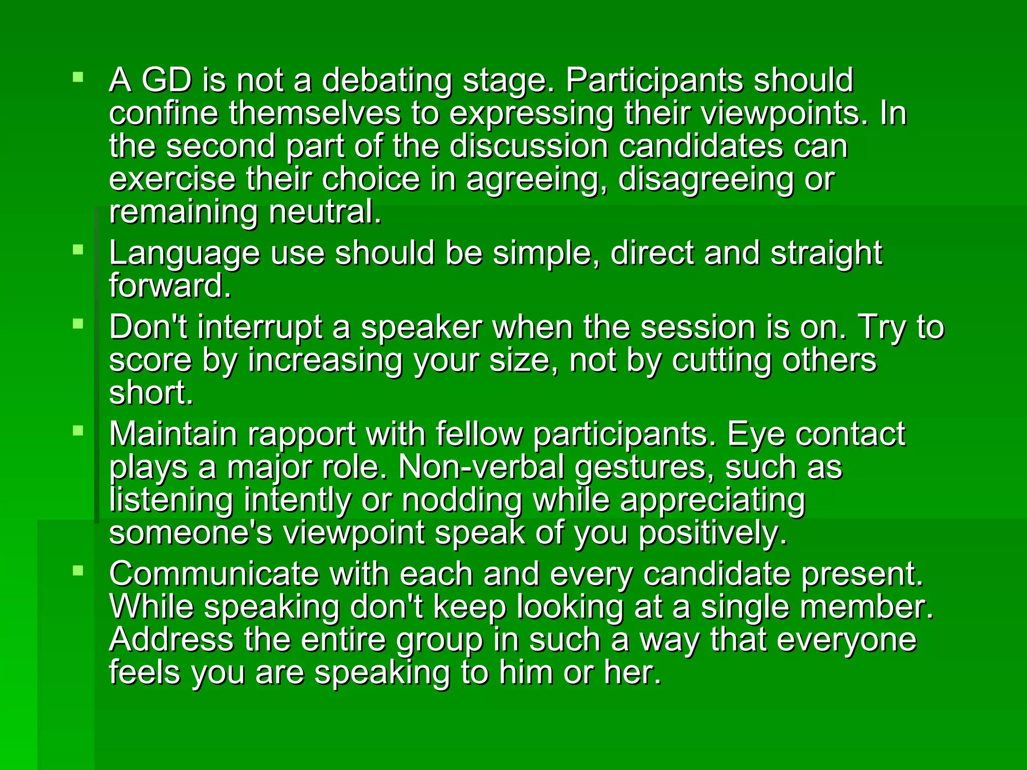 A GD is not a debating stage. Participants should confine themselves to expressing their viewpoints. In the second part of the discussion candidates can exercise their choice in agreeing, disagreeing or remaining neutral.  Language use should be simple, direct and straight forward.  Don't interrupt a speaker when the session is on. Try to score by increasing your size, not by cutting others short.  Maintain rapport with fellow participants. Eye contact plays a major role. Non-verbal gestures, such as listening intently or nodding while appreciating someone's viewpoint speak of you positively.  Communicate with each and every candidate present. While speaking don't keep looking at a single member. Address the entire group in such a way that everyone feels you are speaking to him or her.  