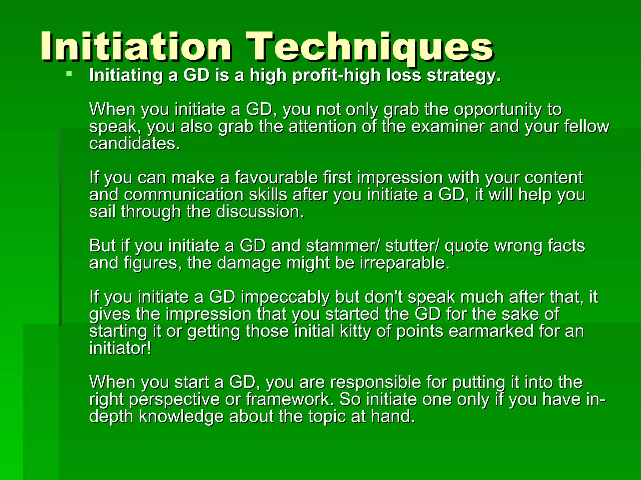 Initiation Techniques Initiating a GD is a high profit-high loss strategy. When you initiate a GD, you not only grab the opportunity to speak, you also grab the attention of the examiner and your fellow candidates. If you can make a favourable first impression with your content and communication skills after you initiate a GD, it will help you sail through the discussion. But if you initiate a GD and stammer/ stutter/ quote wrong facts and figures, the damage might be irreparable. If you initiate a GD impeccably but don't speak much after that, it gives the impression that you started the GD for the sake of starting it or getting those initial kitty of points earmarked for an initiator! When you start a GD, you are responsible for putting it into the right perspective or framework. So initiate one only if you have in-depth knowledge about the topic at hand.  