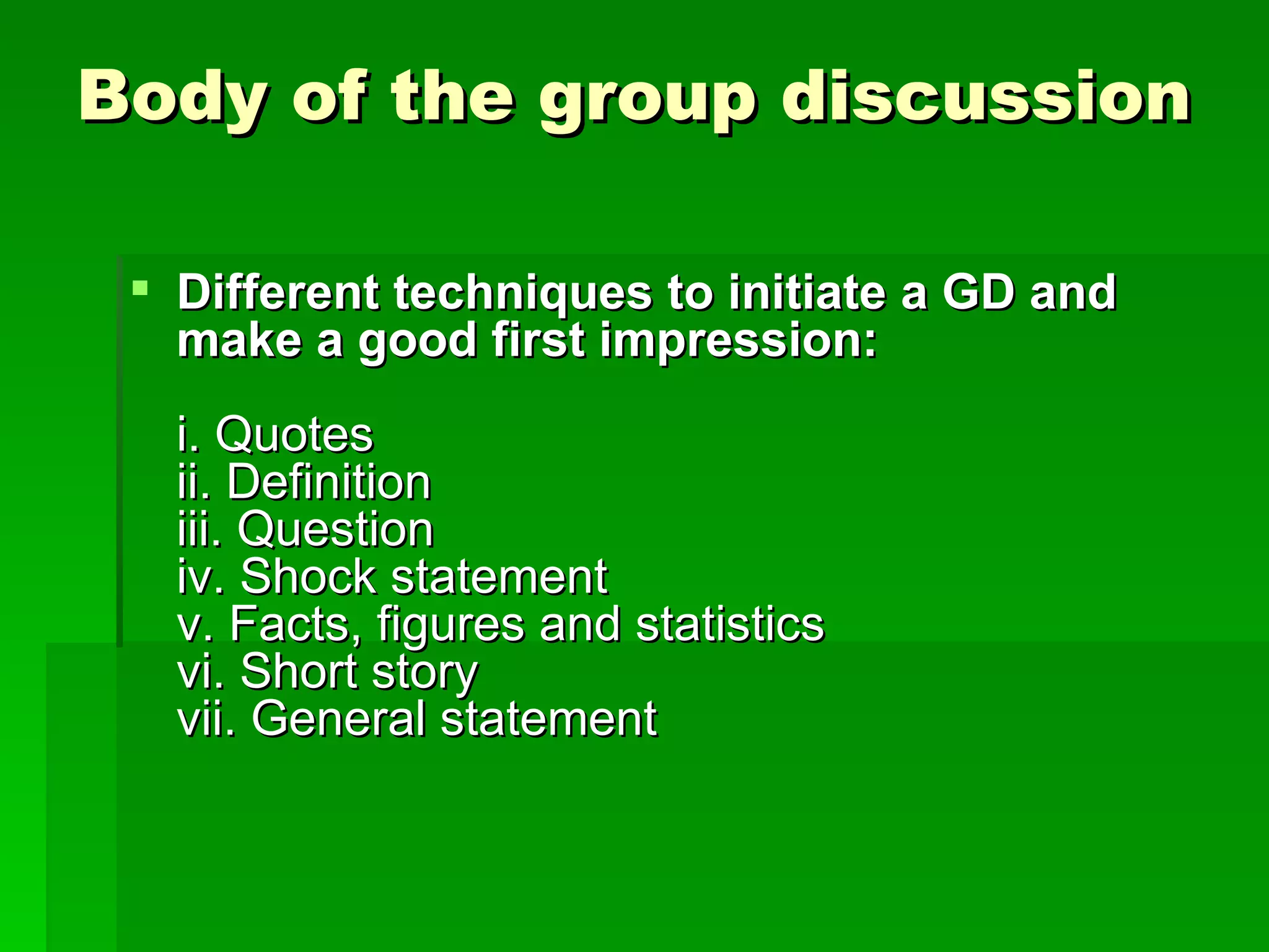 Body of the group discussion Different techniques to initiate a GD and make a good first impression: i. Quotes ii. Definition iii. Question iv. Shock statement v. Facts, figures and statistics vi. Short story vii. General statement 