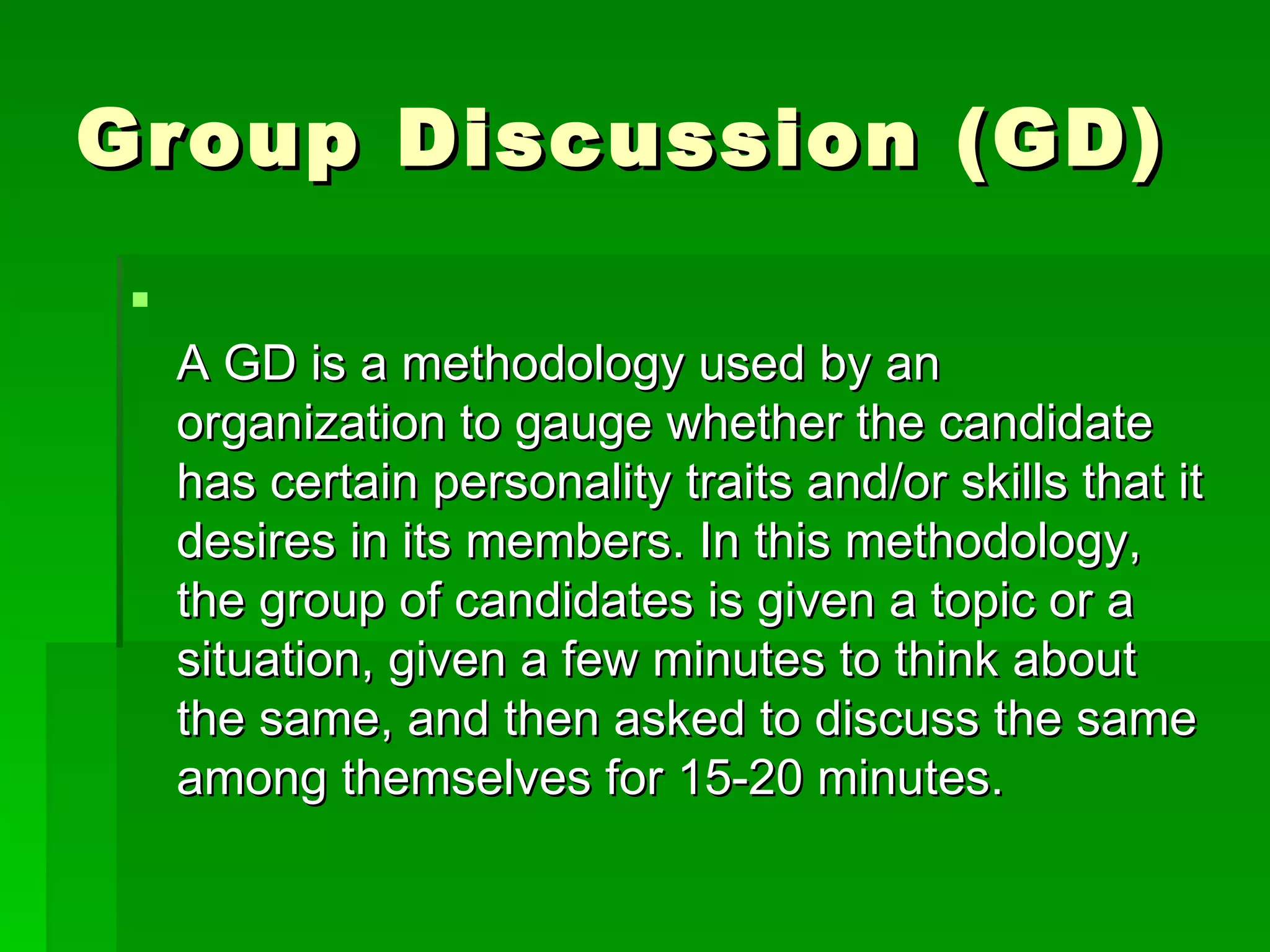Group Discussion (GD) A GD is a methodology used by an organization to gauge whether the candidate has certain personality traits and/or skills that it desires in its members. In this methodology, the group of candidates is given a topic or a situation, given a few minutes to think about the same, and then asked to discuss the same among themselves for 15-20 minutes.  