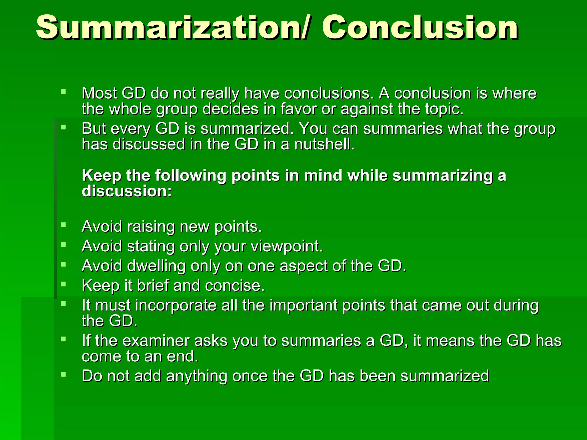 Summarization/ Conclusion Most GD do not really have conclusions. A conclusion is where the whole group decides in favor or against the topic.  But every GD is summarized. You can summaries what the group has discussed in the GD in a nutshell. Keep the following points in mind while summarizing a discussion:    Avoid raising new points.  Avoid stating only your viewpoint.  Avoid dwelling only on one aspect of the GD.  Keep it brief and concise.  It must incorporate all the important points that came out during the GD.  If the examiner asks you to summaries a GD, it means the GD has come to an end.  Do not add anything once the GD has been summarized  