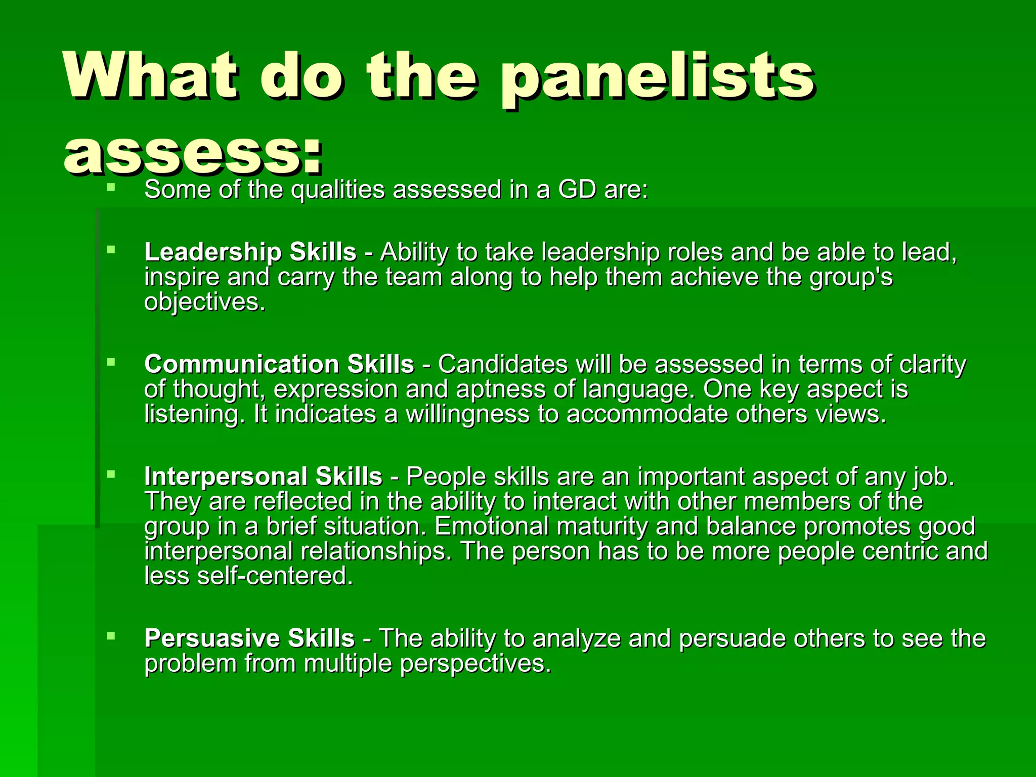 What do the panelists assess: Some of the qualities assessed in a GD are: Leadership Skills  - Ability to take leadership roles and be able to lead, inspire and carry the team along to help them achieve the group's objectives. Communication Skills  - Candidates will be assessed in terms of clarity of thought, expression and aptness of language. One key aspect is listening. It indicates a willingness to accommodate others views. Interpersonal Skills  - People skills are an important aspect of any job. They are reflected in the ability to interact with other members of the group in a brief situation. Emotional maturity and balance promotes good interpersonal relationships. The person has to be more people centric and less self-centered. Persuasive Skills  - The ability to analyze and persuade others to see the problem from multiple perspectives. 