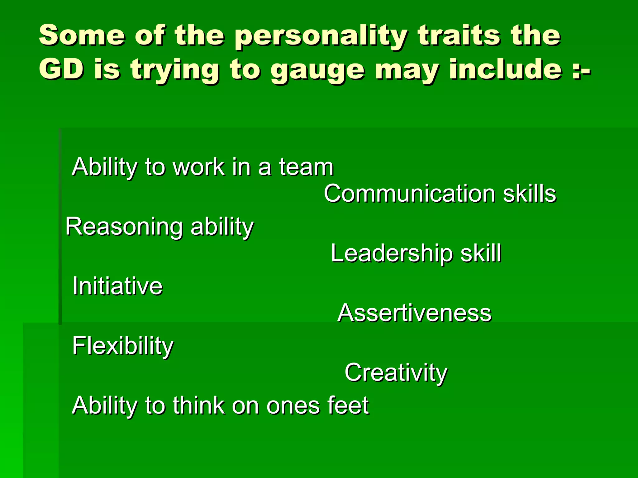 Some of the personality traits the GD is trying to gauge may include :- Ability to work in a team                  Communication skills Reasoning ability     Leadership skill Initiative    Assertiveness Flexibility    Creativity Ability to think on ones feet  