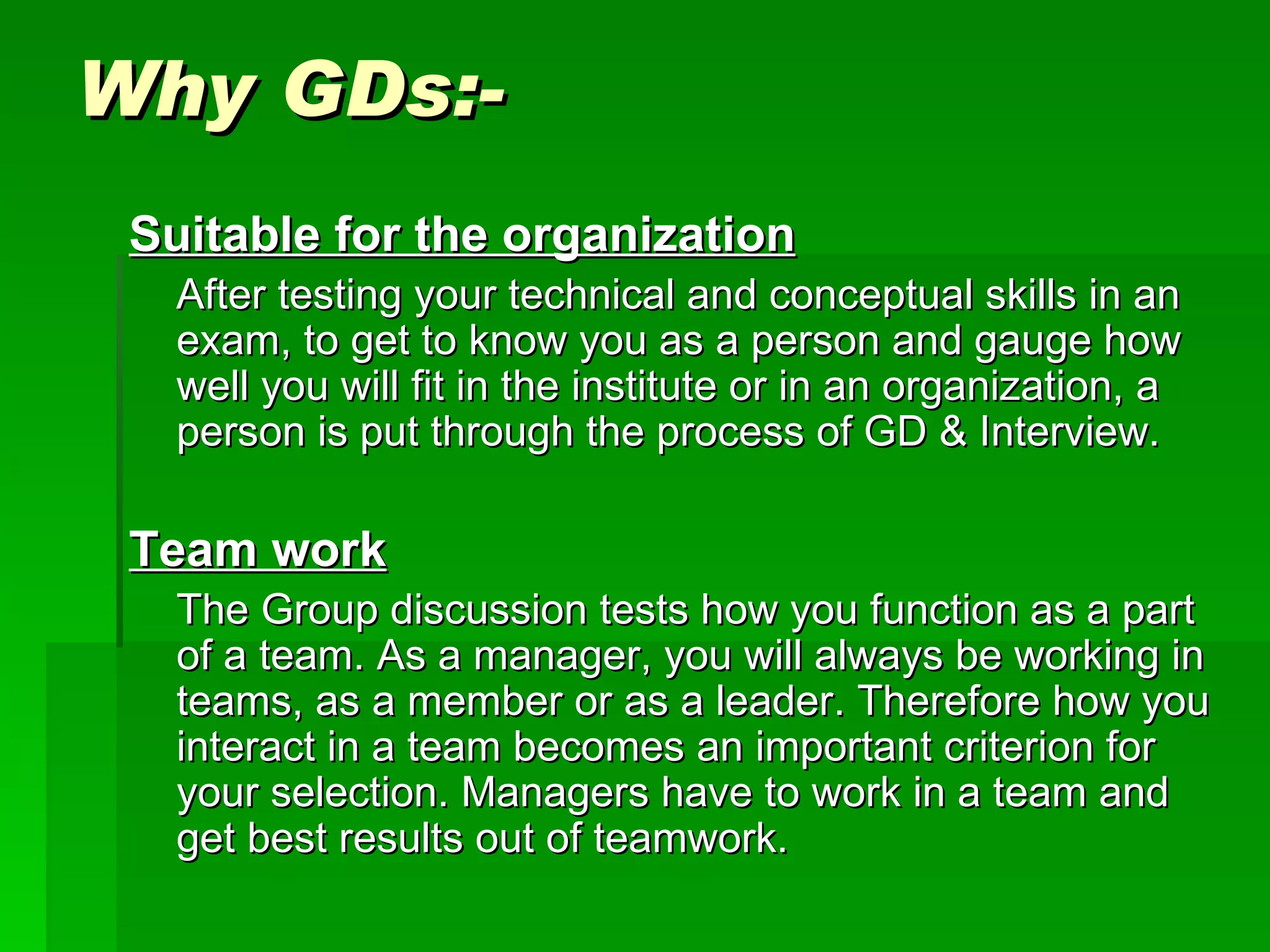 Why GDs:- Suitable for the organization After testing your technical and conceptual skills in an exam, to get to know you as a person and gauge how well you will fit in the institute or in an organization, a person is put through the process of GD & Interview.  Team work The Group discussion tests how you function as a part of a team. As a manager, you will always be working in teams, as a member or as a leader. Therefore how you interact in a team becomes an important criterion for your selection. Managers have to work in a team and get best results out of teamwork.  